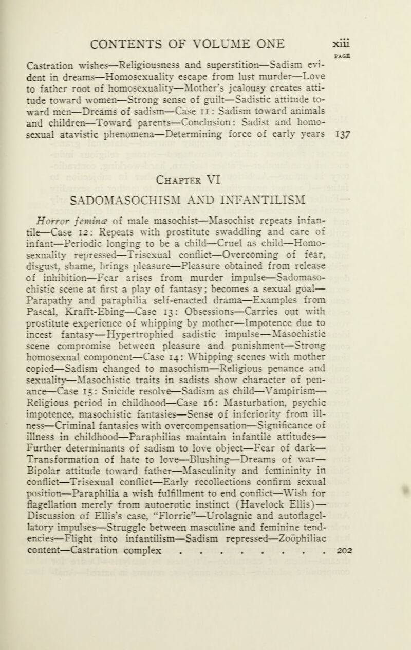 FAGJ5 Castration wishes—Religiousness and superstition—Sadism evi- dent in dreams—Homosexuality escape from lust murder—Love to father root of homosexuality—Mother's jealousy creates atti- tude toward women—Strong sense of guilt—Sadistic attitude to- ward men—Dreams of sadism—Case n : Sadism toward animals and children—Toward parents—Conclusion: Sadist and homo- sexual atavistic phenomena—Determining force of early years 137 Chapter VI SADOMASOCHISM AXD INFANTILISM Hcrry fcrr.ir.s of male masochist—Masochist repeats infan- tile—Case 12: Repeats with prostitute swaddling and care of infant—Periodic longing to be a child—Cruel as child—Homo- sexuality repressed—Trisexual conflict—Overcoming of fear, cifcus:. shame. brings pleasure—Pleasure obtained fro::: release of inhibition—Fear arises from murder impulse—Sadomaso- chistic scene at first a play of fantasy; becomes a sexual goal— Parapathy and paraphilia self-enacted drama—Examples from Pascal. Kram-Ebing—Case 13: Obsessions—Carries out with prostitute experience of whipping by mother—Impotence due to incest fantasy—Hypertrophied sadistic impulse—Masochistic scene compromise between pleasure and punishment—Strong homosexual component—Case 14: Whipping scenes with mother copied—Sadism changed to masochism—Religious penance and sexuality-—Masochistic traits in sadists show character of pen- ance—Case 15: Suicide resolve—Sadism as child—Vampirism— Religious period in childhood—Case 16: Masturbation, psychic impotence, masochistic fantasies—Sense of inferiority- from ill- ness—Criminal fantasies with overcompensation—Significance of illness in childhood—Paraphilias maintain infantile attitudes— Further determinants of sadism to love object—Fear of dark— Transformation of hate to love—Blushing—Dreams of war— Bipolar attitude toward father—Masculinity and femininity in conflict—Trisexual conflict—Early recollections confirm sexual position—Paraphilia a wish fulfillment to end conflict—Wish for flagellation merely from autoerotic instinct (Havelock Ellis) — Discussion of Ellis's case. Florrie*'—Urolagnic and autoflagel- latory impulses—Struggle between masculine and feminine tend- encies—Flight into infantilism—Sadism repressed—Zoophiliac content—Castration complex 202