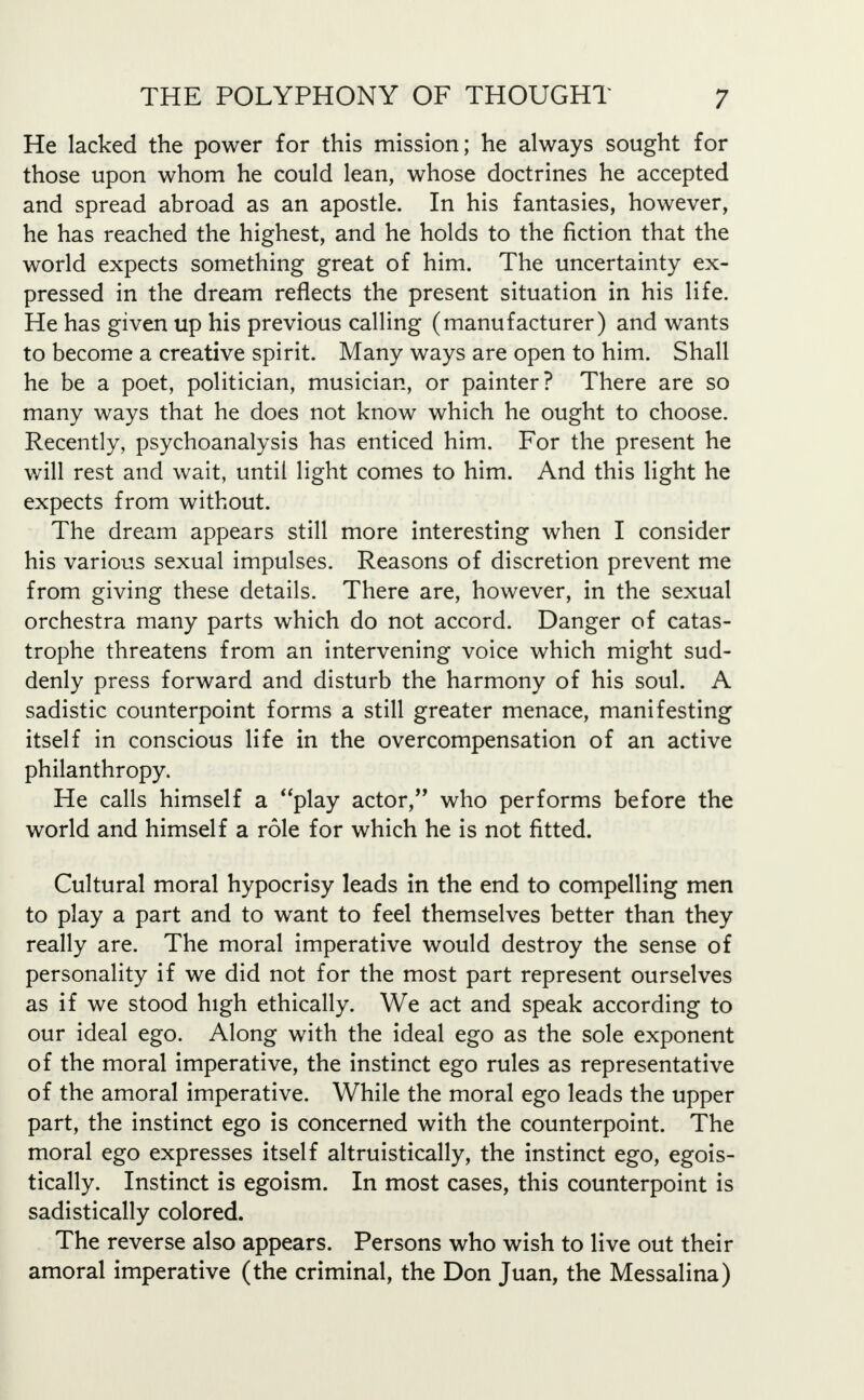 He lacked the power for this mission; he always sought for those upon whom he could lean, whose doctrines he accepted and spread abroad as an apostle. In his fantasies, however, he has reached the highest, and he holds to the fiction that the world expects something great of him. The uncertainty ex- pressed in the dream reflects the present situation in his life. He has given up his previous calling (manufacturer) and wants to become a creative spirit. Many ways are open to him. Shall he be a poet, politician, musician, or painter? There are so many ways that he does not know which he ought to choose. Recently, psychoanalysis has enticed him. For the present he will rest and wait, until light comes to him. And this light he expects from without. The dream appears still more interesting when I consider his various sexual impulses. Reasons of discretion prevent me from giving these details. There are, however, in the sexual orchestra many parts which do not accord. Danger of catas- trophe threatens from an intervening voice which might sud- denly press forward and disturb the harmony of his soul. A sadistic counterpoint forms a still greater menace, manifesting itself in conscious life in the overcompensation of an active philanthropy. He calls himself a play actor, who performs before the world and himself a role for which he is not fitted. Cultural moral hypocrisy leads in the end to compelling men to play a part and to want to feel themselves better than they really are. The moral imperative would destroy the sense of personality if we did not for the most part represent ourselves as if we stood high ethically. We act and speak according to our ideal ego. Along with the ideal ego as the sole exponent of the moral imperative, the instinct ego rules as representative of the amoral imperative. While the moral ego leads the upper part, the instinct ego is concerned with the counterpoint. The moral ego expresses itself altruistically, the instinct ego, egois- tically. Instinct is egoism. In most cases, this counterpoint is sadistically colored. The reverse also appears. Persons who wish to live out their amoral imperative (the criminal, the Don Juan, the Messalina)