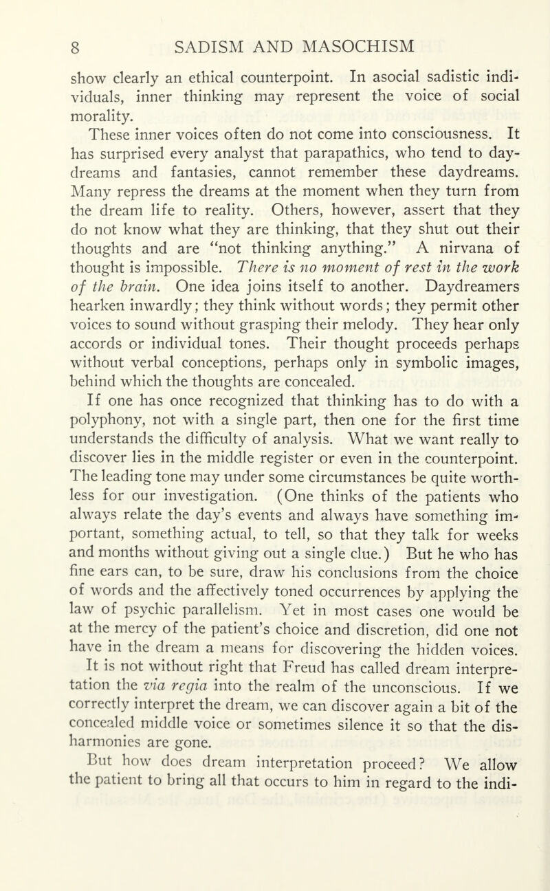 show clearly an ethical counterpoint. In asocial sadistic indi- viduals, inner thinking may represent the voice of social morality. These inner voices often do not come into consciousness. It has surprised every analyst that parapathics, who tend to day- dreams and fantasies, cannot remember these daydreams. Many repress the dreams at the moment when they turn from the dream life to reality. Others, however, assert that they do not know what they are thinking, that they shut out their thoughts and are not thinking anything. A nirvana of thought is impossible. There is no moment of rest in the work of the brain. One idea joins itself to another. Daydreamers hearken inwardly; they think without words; they permit other voices to sound without grasping their melody. They hear only accords or individual tones. Their thought proceeds perhaps without verbal conceptions, perhaps only in symbolic images, behind which the thoughts are concealed. If one has once recognized that thinking has to do with a polyphony, not with a single part, then one for the first time understands the difficulty of analysis. What we want really to discover lies in the middle register or even in the counterpoint. The leading tone may under some circumstances be quite worth- less for our investigation. (One thinks of the patients who always relate the day's events and always have something im- portant, something actual, to tell, so that they talk for weeks and months without giving out a single clue.) But he who has fine ears can, to be sure, draw his conclusions from the choice of words and the affectively toned occurrences by applying the law of psychic parallelism. Yet in most cases one would be at the mercy of the patient's choice and discretion, did one not have in the dream a means for discovering the hidden voices. It is not without right that Freud has called dream interpre- tation the via regia into the realm of the unconscious. If we correctly interpret the dream, we can discover again a bit of the concealed middle voice or sometimes silence it so that the dis- harmonies are gone. But how does dream interpretation proceed? We allow the patient to bring all that occurs to him in regard to the indi-
