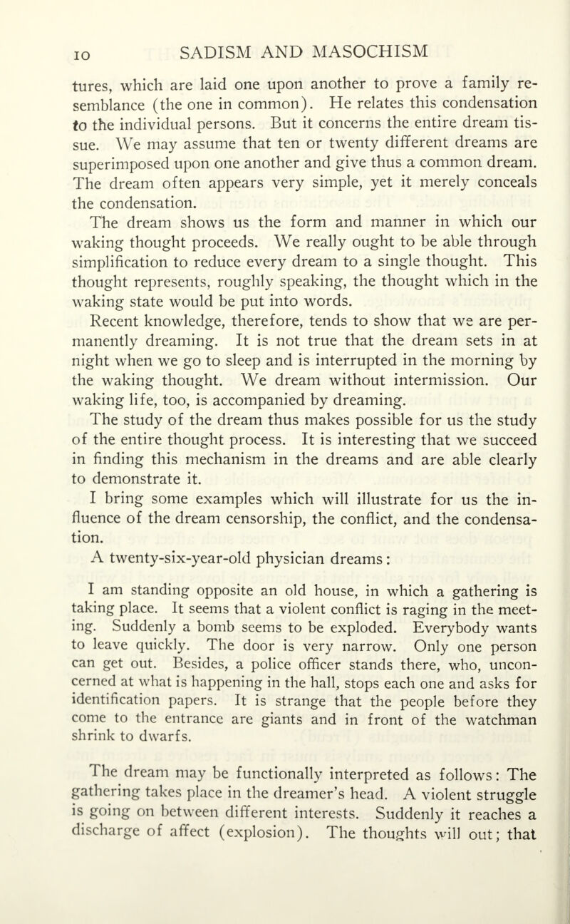 tures, which are laid one upon another to prove a family re- semblance (the one in common). He relates this condensation to the individual persons. But it concerns the entire dream tis- sue. We may assume that ten or twenty different dreams are superimposed upon one another and give thus a common dream. The dream often appears very simple, yet it merely conceals the condensation. The dream shows us the form and manner in which our waking thought proceeds. We really ought to be able through simplification to reduce every dream to a single thought. This thought represents, roughly speaking, the thought which in the waking state would be put into words. Recent knowledge, therefore, tends to show that we are per- manently dreaming. It is not true that the dream sets in at night when we go to sleep and is interrupted in the morning by the waking thought. We dream without intermission. Our waking life, too, is accompanied by dreaming. The study of the dream thus makes possible for us the study of the entire thought process. It is interesting that we succeed in finding this mechanism in the dreams and are able clearly to demonstrate it. I bring some examples which will illustrate for us the in- fluence of the dream censorship, the conflict, and the condensa- tion. A twenty-six-year-old physician dreams : I am standing opposite an old house, in which a gathering is taking place. It seems that a violent conflict is raging in the meet- ing. Suddenly a bomb seems to be exploded. Everybody wants to leave quickly. The door is very narrow. Only one person can get out. Besides, a police officer stands there, who, uncon- cerned at what is happening in the hall, stops each one and asks for identification papers. It is strange that the people before they come to the entrance are giants and in front of the watchman shrink to dwarfs. The dream may be functionally interpreted as follows: The gathering takes place in the dreamer's head. A violent struggle is going on between different interests. Suddenly it reaches a discharge of affect (explosion). The thoughts will out; that