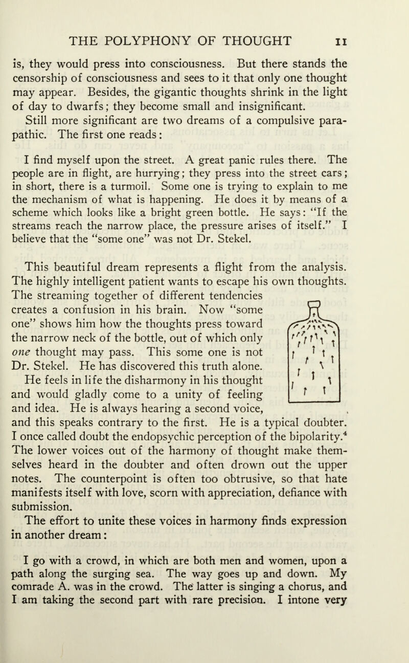 is, they would press into consciousness. But there stands the censorship of consciousness and sees to it that only one thought may appear. Besides, the gigantic thoughts shrink in the light of day to dwarfs; they become small and insignificant. Still more significant are two dreams of a compulsive para- pathic. The first one reads: I find myself upon the street. A great panic rules there. The people are in flight, are hurrying; they press into the street cars; in short, there is a turmoil. Some one is trying to explain to me the mechanism of what is happening. He does it by means of a scheme which looks like a bright green bottle. He says: If the streams reach the narrow place, the pressure arises of itself. I believe that the some one was not Dr. Stekel. This beautiful dream represents a flight from the analysis. The highly intelligent patient wants to escape his own thoughts. The streaming together of different tendencies creates a confusion in his brain. Now some one shows him how the thoughts press toward the narrow neck of the bottle, out of which only one thought may pass. This some one is not Dr. Stekel. He has discovered this truth alone. He feels in life the disharmony in his thought and would gladly come to a unity of feeling and idea. He is always hearing a second voice, and this speaks contrary to the first. He is a typical doubter. I once called doubt the endopsychic perception of the bipolarity.4 The lower voices out of the harmony of thought make them- selves heard in the doubter and often drown out the upper notes. The counterpoint is often too obtrusive, so that hate manifests itself with love, scorn with appreciation, defiance with submission. The effort to unite these voices in harmony finds expression in another dream: I go with a crowd, in which are both men and women, upon a path along the surging sea. The way goes up and down. My comrade A. was in the crowd. The latter is singing a chorus, and I am taking the second part with rare precision. I intone very