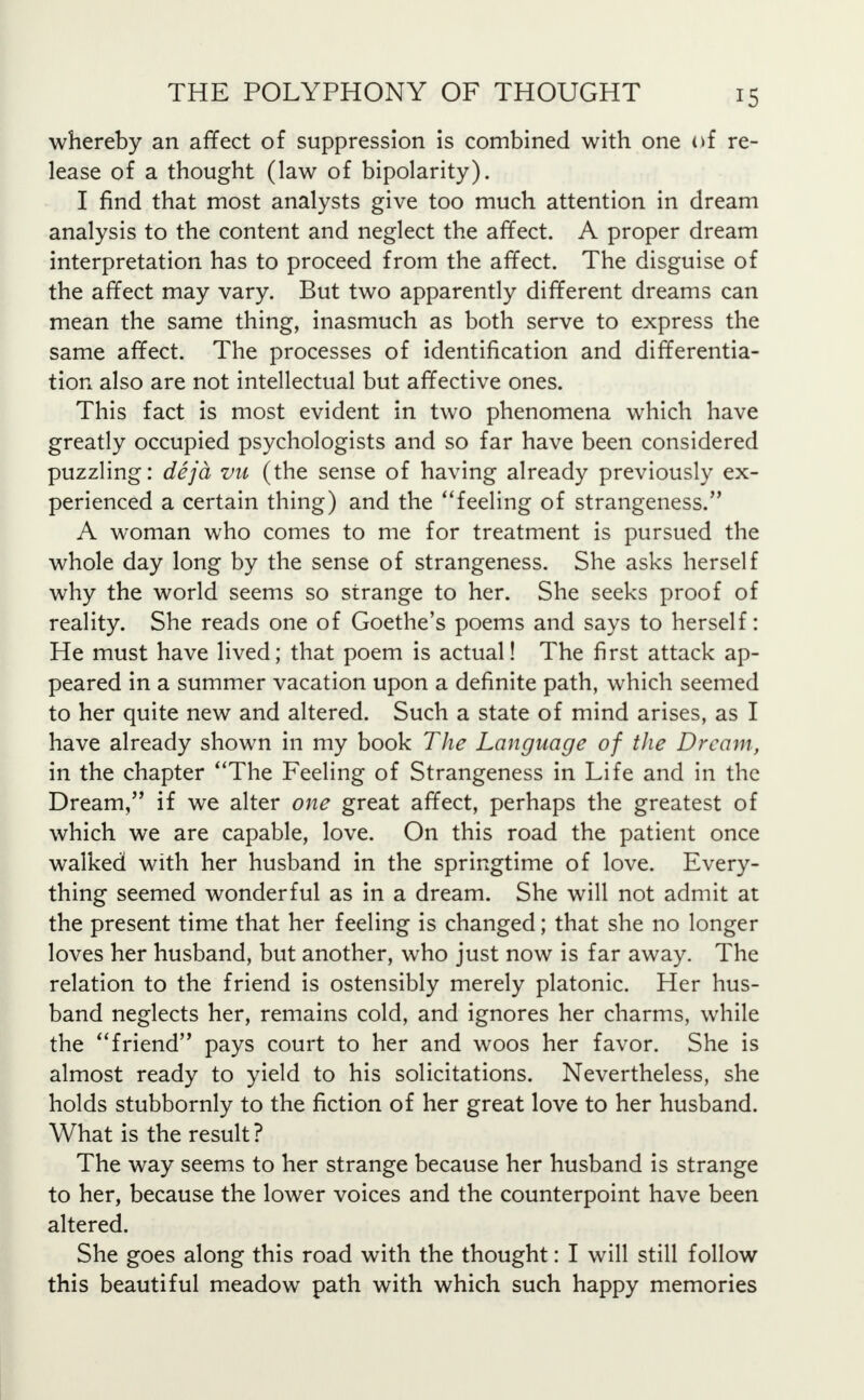 whereby an affect of suppression is combined with one of re- lease of a thought (law of bipolarity). I find that most analysts give too much attention in dream analysis to the content and neglect the affect. A proper dream interpretation has to proceed from the affect. The disguise of the affect may vary. But two apparently different dreams can mean the same thing, inasmuch as both serve to express the same affect. The processes of identification and differentia- tion also are not intellectual but affective ones. This fact is most evident in two phenomena which have greatly occupied psychologists and so far have been considered puzzling: deja vn (the sense of having already previously ex- perienced a certain thing) and the feeling of strangeness. A woman who comes to me for treatment is pursued the whole day long by the sense of strangeness. She asks herself why the world seems so strange to her. She seeks proof of reality. She reads one of Goethe's poems and says to herself: He must have lived; that poem is actual! The first attack ap- peared in a summer vacation upon a definite path, which seemed to her quite new and altered. Such a state of mind arises, as I have already shown in my book The Language of the Dream, in the chapter The Feeling of Strangeness in Life and in the Dream, if we alter one great affect, perhaps the greatest of which we are capable, love. On this road the patient once walked with her husband in the springtime of love. Every- thing seemed wonderful as in a dream. She will not admit at the present time that her feeling is changed; that she no longer loves her husband, but another, who just now is far away. The relation to the friend is ostensibly merely platonic. Her hus- band neglects her, remains cold, and ignores her charms, while the friend pays court to her and woos her favor. She is almost ready to yield to his solicitations. Nevertheless, she holds stubbornly to the fiction of her great love to her husband. What is the result ? The way seems to her strange because her husband is strange to her, because the lower voices and the counterpoint have been altered. She goes along this road with the thought: I will still follow this beautiful meadow path with which such happy memories