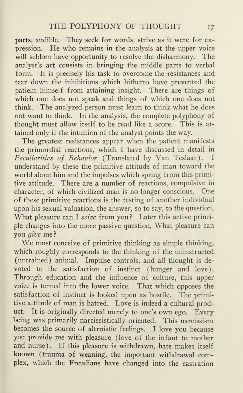 parts, audible. They seek for words, strive as it were for ex- pression. He who remains in the analysis at the upper voice will seldom have opportunity to resolve the disharmony. The analyst's art consists in bringing the middle parts to verbal form. It is precisely his task to overcome the resistances and tear down the inhibitions which hitherto have prevented the patient himself from attaining insight. There are things of which one does not speak and things of which one does not think. The analyzed person must learn to think what he does not want to think. In the analysis, the complete polyphony of thought must allow itself to be read like a score. This is at- tained only if the intuition of the analyst points the way. The greatest resistances appear when the patient manifests the primordial reactions, which I have discussed in detail in Peculiarities of Behavior (Translated by Van Teslaar). I understand by these the primitive attitude of man toward the world about him and the impulses which spring from this primi- tive attitude. There are a number of reactions, compulsive in character, of which civilized man is no longer conscious. One of these primitive reactions is the testing of another individual upon his sexual valuation, the answer, so to say, to the question, What pleasure can I seise from you ? Later this active princi- ple changes into the more passive question, What pleasure can you give me? We must conceive of primitive thinking as simple thinking, which roughly corresponds to the thinking of the uninstructed (untrained) animal. Impulse controls, and all thought is de- voted to the satisfaction of instinct (hunger and love). Through education and the influence of culture, this upper voice is turned into the lower voice. That which opposes the satisfaction of instinct is looked upon as hostile. The primi- tive attitude of man is hatred. Love is indeed a cultural prod- uct. It is originally directed merely to one's own ego. Every being was primarily narcissistically oriented. This narcissism becomes the source of altruistic feelings. I love you because you provide me with pleasure (love of the infant to mother and nurse). If this pleasure is withdrawn, hate makes itself known (trauma of weaning, the important withdrawal com- plex, which the Freudians have changed into the castration