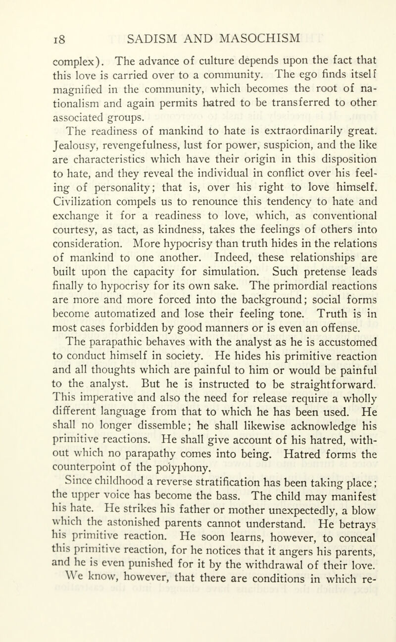 complex). The advance of culture depends upon the fact that this love is carried over to a community. The ego finds itsel f magnified in the community, which becomes the root of na- tionalism and again permits hatred to be transferred to other associated groups. The readiness of mankind to hate is extraordinarily great. Jealousy, revengefulness, lust for power, suspicion, and the like are characteristics which have their origin in this disposition to hate, and they reveal the individual in conflict over his feel- ing of personality; that is, over his right to love himself. Civilization compels us to renounce this tendency to hate and exchange it for a readiness to love, which, as conventional courtesy, as tact, as kindness, takes the feelings of others into consideration. More hypocrisy than truth hides in the relations of mankind to one another. Indeed, these relationships are built upon the capacity for simulation. Such pretense leads finally to hypocrisy for its own sake. The primordial reactions are more and more forced into the background; social forms become automatized and lose their feeling tone. Truth is in most cases forbidden by good manners or is even an offense. The parapathic behaves with the analyst as he is accustomed to conduct himself in society. He hides his primitive reaction and all thoughts which are painful to him or would be painful to the analyst. But he is instructed to be straightforward. This imperative and also the need for release require a wholly different language from that to which he has been used. He shall no longer dissemble; he shall likewise acknowledge his primitive reactions. He shall give account of his hatred, with- out which no parapathy comes into being. Hatred forms the counterpoint of the polyphony. Since childhood a reverse stratification has been taking place; the upper voice has become the bass. The child may manifest his hate. He strikes his father or mother unexpectedly, a blow which the astonished parents cannot understand. He betrays his primitive reaction. He soon learns, however, to conceal this primitive reaction, for he notices that it angers his parents, and he is even punished for it by the withdrawal of their love. We know, however, that there are conditions in which re-