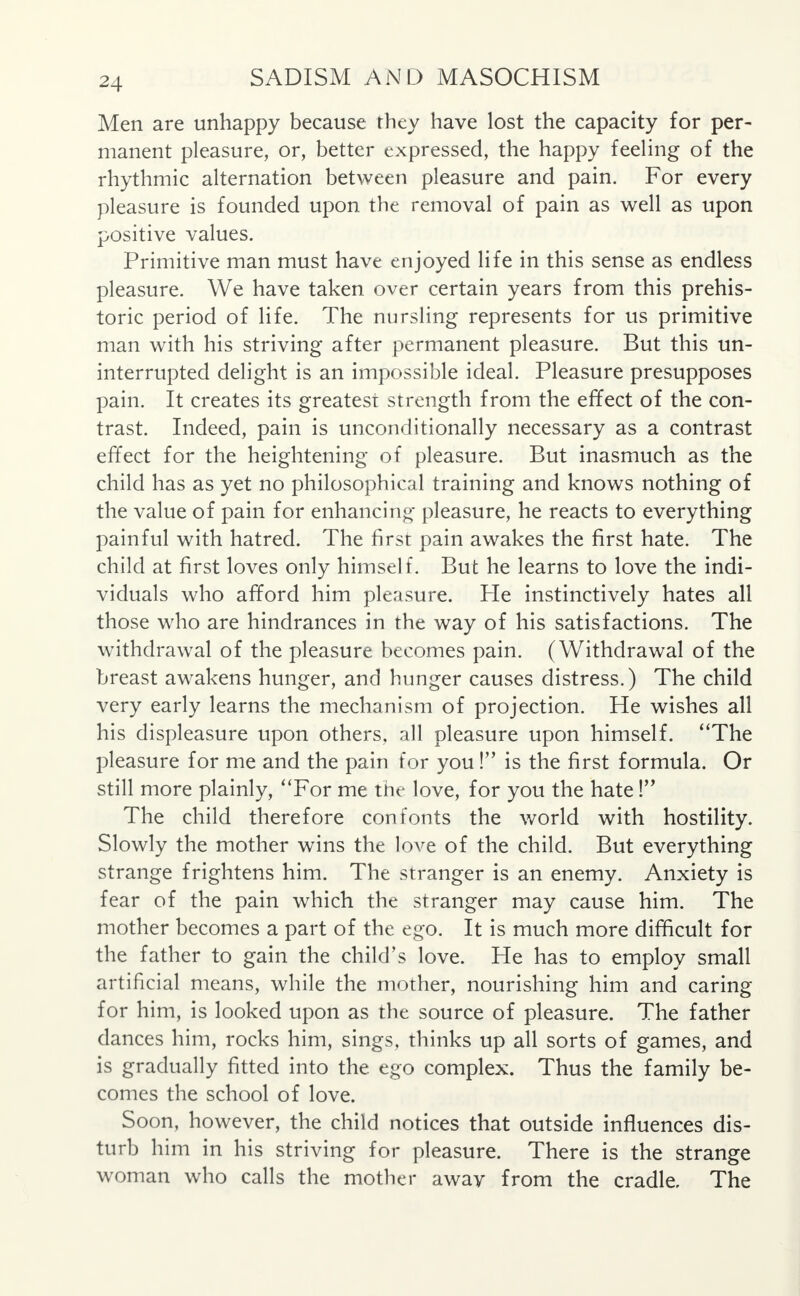 Men are unhappy because they have lost the capacity for per- manent pleasure, or, better expressed, the happy feeling of the rhythmic alternation between pleasure and pain. For every pleasure is founded upon the removal of pain as well as upon positive values. Primitive man must have enjoyed life in this sense as endless pleasure. We have taken over certain years from this prehis- toric period of life. The nursling represents for us primitive man with his striving after permanent pleasure. But this un- interrupted delight is an impossible ideal. Pleasure presupposes pain. It creates its greatest strength from the effect of the con- trast. Indeed, pain is unconditionally necessary as a contrast effect for the heightening of pleasure. But inasmuch as the child has as yet no philosophical training and knows nothing of the value of pain for enhancing pleasure, he reacts to everything painful with hatred. The first pain awakes the first hate. The child at first loves only himself. But he learns to love the indi- viduals who afford him pleasure. He instinctively hates all those who are hindrances in the way of his satisfactions. The withdrawal of the pleasure becomes pain. (Withdrawal of the breast awakens hunger, and hunger causes distress.) The child very early learns the mechanism of projection. He wishes all his displeasure upon others, all pleasure upon himself. The pleasure for me and the pain for you ! is the first formula. Or still more plainly, For me the love, for you the hate! The child therefore con fonts the world with hostility. Slowly the mother wins the love of the child. But everything strange frightens him. The stranger is an enemy. Anxiety is fear of the pain which the stranger may cause him. The mother becomes a part of the ego. It is much more difficult for the father to gain the child's love. He has to employ small artificial means, while the mother, nourishing him and caring for him, is looked upon as the source of pleasure. The father dances him, rocks him, sings, thinks up all sorts of games, and is gradually fitted into the ego complex. Thus the family be- comes the school of love. Soon, however, the child notices that outside influences dis- turb him in his striving for pleasure. There is the strange woman who calls the mother away from the cradle. The