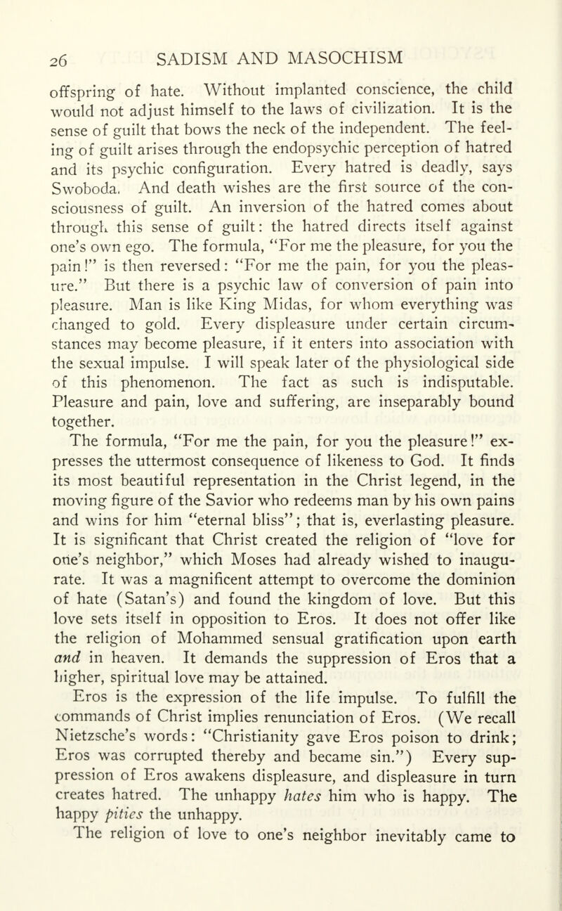 offspring of hate. Without implanted conscience, the child would not adjust himself to the laws of civilization. It is the sense of guilt that bows the neck of the independent. The feel- ing of guilt arises through the endopsychic perception of hatred and its psychic configuration. Every hatred is deadly, says Swoboda. And death wishes are the first source of the con- sciousness of guilt. An inversion of the hatred comes about through this sense of guilt: the hatred directs itself against one's own ego. The formula, For me the pleasure, for you the pain! is then reversed: For me the pain, for you the pleas- ure.', But there is a psychic law of conversion of pain into pleasure. Man is like King Midas, for whom everything was changed to gold. Every displeasure under certain circum- stances may become pleasure, if it enters into association with the sexual impulse. I will speak later of the physiological side of this phenomenon. The fact as such is indisputable. Pleasure and pain, love and suffering, are inseparably bound together. The formula, For me the pain, for you the pleasure! ex- presses the uttermost consequence of likeness to God. It finds its most beautiful representation in the Christ legend, in the moving figure of the Savior who redeems man by his own pains and wins for him eternal bliss; that is, everlasting pleasure. It is significant that Christ created the religion of love for one's neighbor, which Moses had already wished to inaugu- rate. It was a magnificent attempt to overcome the dominion of hate (Satan's) and found the kingdom of love. But this love sets itself in opposition to Eros. It does not offer like the religion of Mohammed sensual gratification upon earth and in heaven. It demands the suppression of Eros that a higher, spiritual love may be attained. Eros is the expression of the life impulse. To fulfill the commands of Christ implies renunciation of Eros. (We recall Nietzsche's words: Christianity gave Eros poison to drink; Eros was corrupted thereby and became sin.) Every sup- pression of Eros awakens displeasure, and displeasure in turn creates hatred. The unhappy hates him who is happy. The happy pities the unhappy. The religion of love to one's neighbor inevitably came to