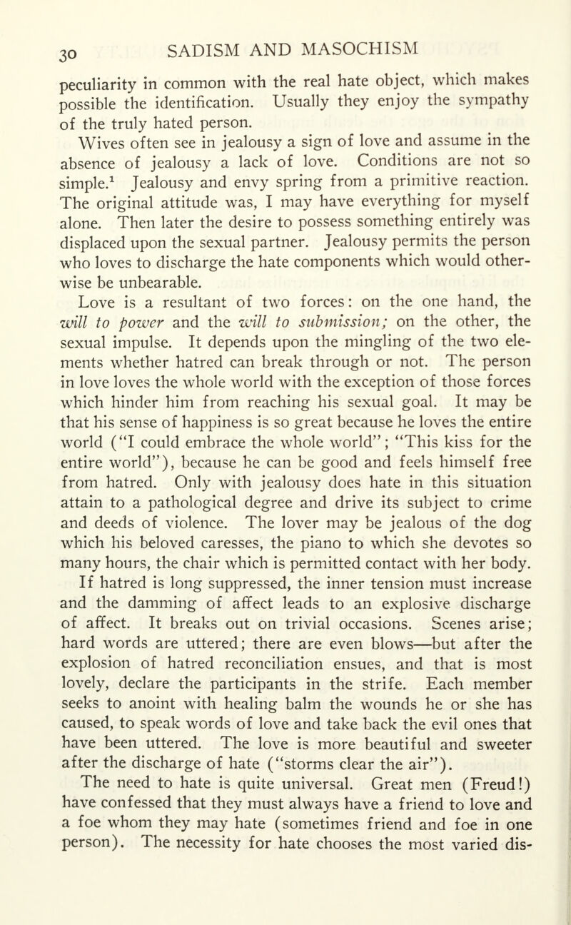 peculiarity in common with the real hate object, which makes possible the identification. Usually they enjoy the sympathy of the truly hated person. Wives often see in jealousy a sign of love and assume in the absence of jealousy a lack of love. Conditions are not so simple.1 Jealousy and envy spring from a primitive reaction. The original attitude was, I may have everything for myself alone. Then later the desire to possess something entirely was displaced upon the sexual partner. Jealousy permits the person who loves to discharge the hate components which would other- wise be unbearable. Love is a resultant of two forces: on the one hand, the will to power and the will to submission; on the other, the sexual impulse. It depends upon the mingling of the two ele- ments whether hatred can break through or not. The person in love loves the whole world with the exception of those forces which hinder him from reaching his sexual goal. It may be that his sense of happiness is so great because he loves the entire world (I could embrace the whole world; This kiss for the entire world), because he can be good and feels himself free from hatred. Only with jealousy does hate in this situation attain to a pathological degree and drive its subject to crime and deeds of violence. The lover may be jealous of the dog which his beloved caresses, the piano to which she devotes so many hours, the chair which is permitted contact with her body. If hatred is long suppressed, the inner tension must increase and the damming of affect leads to an explosive discharge of affect. It breaks out on trivial occasions. Scenes arise; hard words are uttered; there are even blows—but after the explosion of hatred reconciliation ensues, and that is most lovely, declare the participants in the strife. Each member seeks to anoint with healing balm the wounds he or she has caused, to speak words of love and take back the evil ones that have been uttered. The love is more beautiful and sweeter after the discharge of hate (storms clear the air). The need to hate is quite universal. Great men (Freud!) have confessed that they must always have a friend to love and a foe whom they may hate (sometimes friend and foe in one person). The necessity for hate chooses the most varied dis-