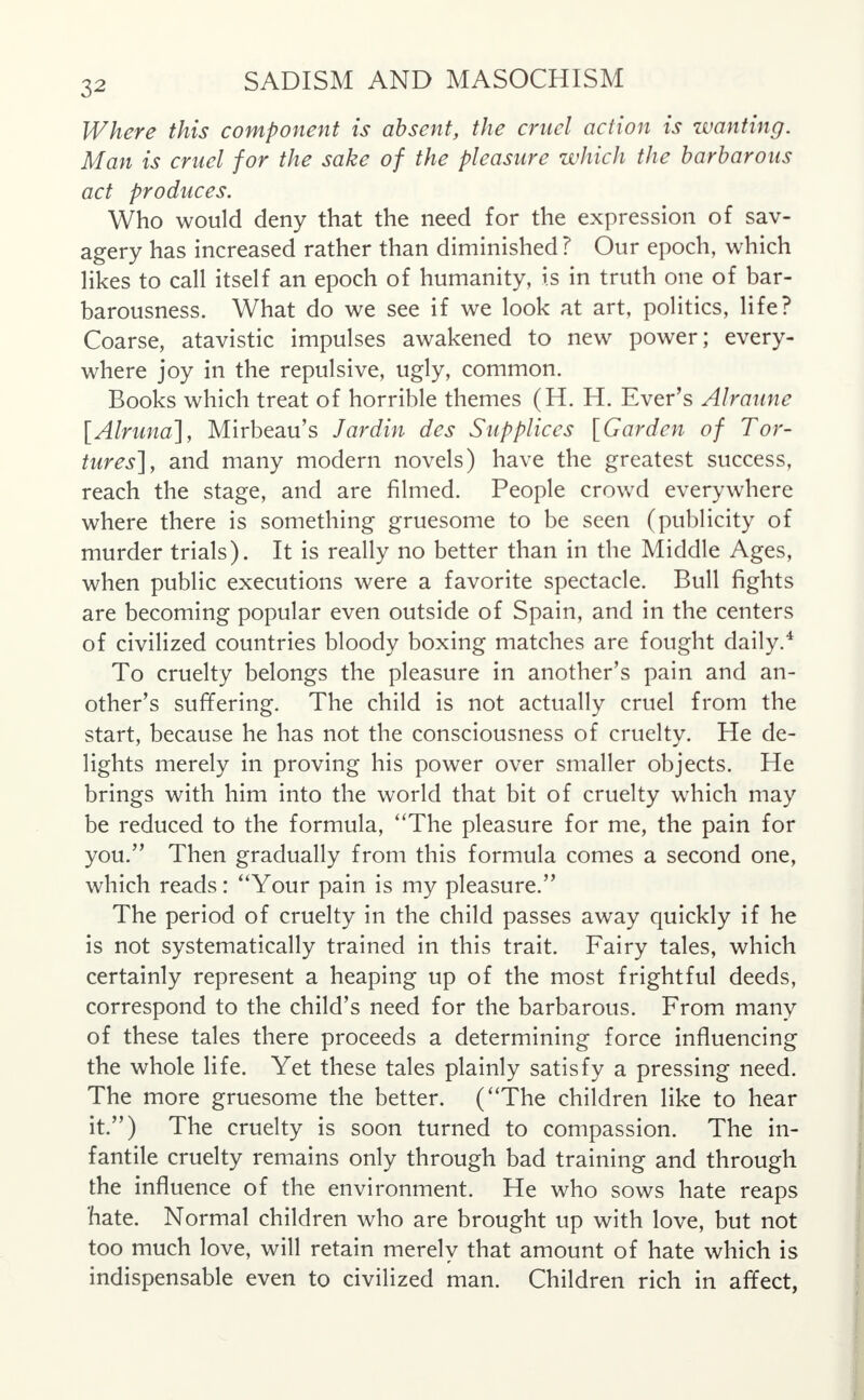 Where this component is absent, the cruel action is wanting. Man is cruel for the sake of the pleasure which the barbarous act produces. Who would deny that the need for the expression of sav- agery has increased rather than diminished ? Our epoch, which likes to call itself an epoch of humanity, is in truth one of bar- barousness. What do we see if we look at art, politics, life? Coarse, atavistic impulses awakened to new power; every- where joy in the repulsive, ugly, common. Books which treat of horrible themes (H. H. Ever's Alraune [Alruna], Mirbeau's Jar din des Supplices [Garden of Tor- tures], and many modern novels) have the greatest success, reach the stage, and are filmed. People crowd everywhere where there is something gruesome to be seen (publicity of murder trials). It is really no better than in the Middle Ages, when public executions were a favorite spectacle. Bull fights are becoming popular even outside of Spain, and in the centers of civilized countries bloody boxing matches are fought daily.4 To cruelty belongs the pleasure in another's pain and an- other's suffering. The child is not actually cruel from the start, because he has not the consciousness of cruelty. He de- lights merely in proving his power over smaller objects. He brings with him into the world that bit of cruelty which may be reduced to the formula, The pleasure for me, the pain for you. Then gradually from this formula comes a second one, which reads: Your pain is my pleasure. The period of cruelty in the child passes away quickly if he is not systematically trained in this trait. Fairy tales, which certainly represent a heaping up of the most frightful deeds, correspond to the child's need for the barbarous. From many of these tales there proceeds a determining force influencing the whole life. Yet these tales plainly satisfy a pressing need. The more gruesome the better. (The children like to hear it.) The cruelty is soon turned to compassion. The in- fantile cruelty remains only through bad training and through the influence of the environment. He who sows hate reaps hate. Normal children who are brought up with love, but not too much love, will retain merely that amount of hate which is indispensable even to civilized man. Children rich in affect,