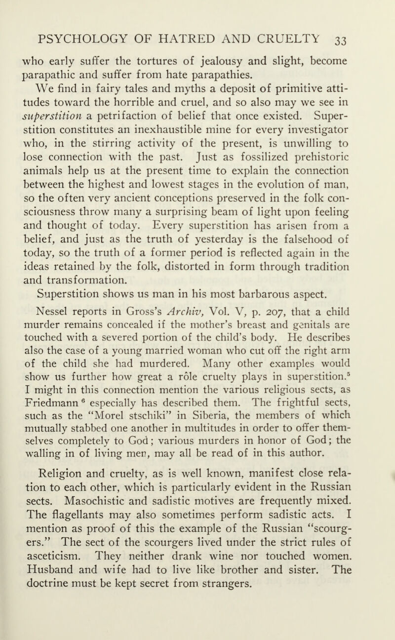 who early suffer the tortures of jealousy and slight, become parapathic and suffer from hate parapathies. We find in fairy tales and myths a deposit of primitive atti- tudes toward the horrible and cruel, and so also may we see in superstition a petrifaction of belief that once existed. Super- stition constitutes an inexhaustible mine for every investigator who, in the stirring activity of the present, is unwilling to lose connection with the past. Just as fossilized prehistoric animals help us at the present time to explain the connection between the highest and lowest stages in the evolution of man, so the often very ancient conceptions preserved in the folk con- sciousness throw many a surprising beam of light upon feeling and thought of today. Every superstition has arisen from a belief, and just as the truth of yesterday is the falsehood of today, so the truth of a former period is reflected again in the ideas retained by the folk, distorted in form through tradition and transformation. Superstition shows us man in his most barbarous aspect. Nessel reports in Gross's Archiv, Vol. V, p. 207, that a child murder remains concealed if the mother's breast and genitals are touched with a severed portion of the child's body. He describes also the case of a young married woman who cut off the right arm of the child she had murdered. Many other examples would show us further how great a role cruelty plays in superstition.5 I might in this connection mention the various religious sects, as Friedmann 6 especially has described them. The frightful sects, such as the Morel stschiki in Siberia, the members of which mutually stabbed one another in multitudes in order to offer them- selves completely to God; various murders in honor of God; the walling in of living men, may all be read of in this author. Religion and cruelty, as is well known, manifest close rela- tion to each other, which is particularly evident in the Russian sects. Masochistic and sadistic motives are frequently mixed. The flagellants may also sometimes perform sadistic acts. I mention as proof of this the example of the Russian scourg- ers. The sect of the scourgers lived under the strict rules of asceticism. They neither drank wine nor touched women. Husband and wife had to live like brother and sister. The doctrine must be kept secret from, strangers.