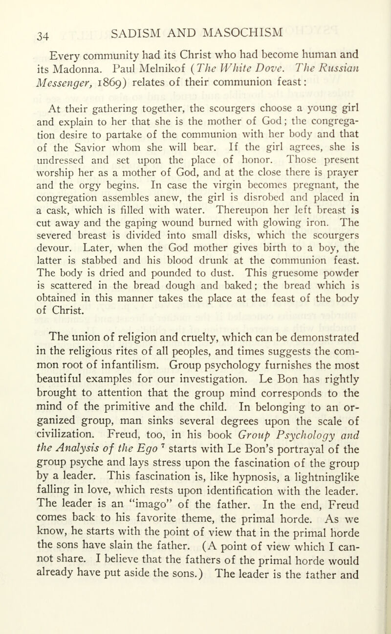 Every community had its Christ who had become human and its Madonna. Paul Melnikof (The White Dove. The Russian Messenger, 1869) relates of their communion feast: At their gathering together, the scourgers choose a young girl and explain to her that she is the mother of God; the congrega- tion desire to partake of the communion with her body and that of the Savior whom she will bear. If the girl agrees, she is undressed and set upon the place of honor. Those present worship her as a mother of God, and at the close there is prayer and the orgy begins. In case the virgin becomes pregnant, the congregation assembles anew, the girl is disrobed and placed in a cask, which is filled with water. Thereupon her left breast is cut away and the gaping wound burned with glowing iron. The severed breast is divided into small disks, which the scourgers devour. Later, when the God mother gives birth to a boy, the latter is stabbed and his blood drunk at the communion feast. The body is dried and pounded to dust. This gruesome powder is scattered in the bread dough and baked; the bread which is obtained in this manner takes the place at the feast of the body of Christ. The union of religion and cruelty, which can be demonstrated in the religious rites of all peoples, and times suggests the com- mon root of infantilism. Group psychology furnishes the most beautiful examples for our investigation. Le Bon has rightly brought to attention that the group mind corresponds to the mind of the primitive and the child. In belonging to an or- ganized group, man sinks several degrees upon the scale of civilization. Freud, too, in his book Group Psychology and the Analysis of the Ego 7 starts with Le Bon's portrayal of the group psyche and lays stress upon the fascination of the group by a leader. This fascination is, like hypnosis, a lightninglike falling in love, which rests upon identification with the leader. The leader is an imago of the father. In the end, Freud comes back to his favorite theme, the primal horde. As we know, he starts with the point of view that in the primal horde the sons have slain the father. (A point of view which I can- not share. I believe that the fathers of the primal horde would already have put aside the sons.) The leader is the lather and