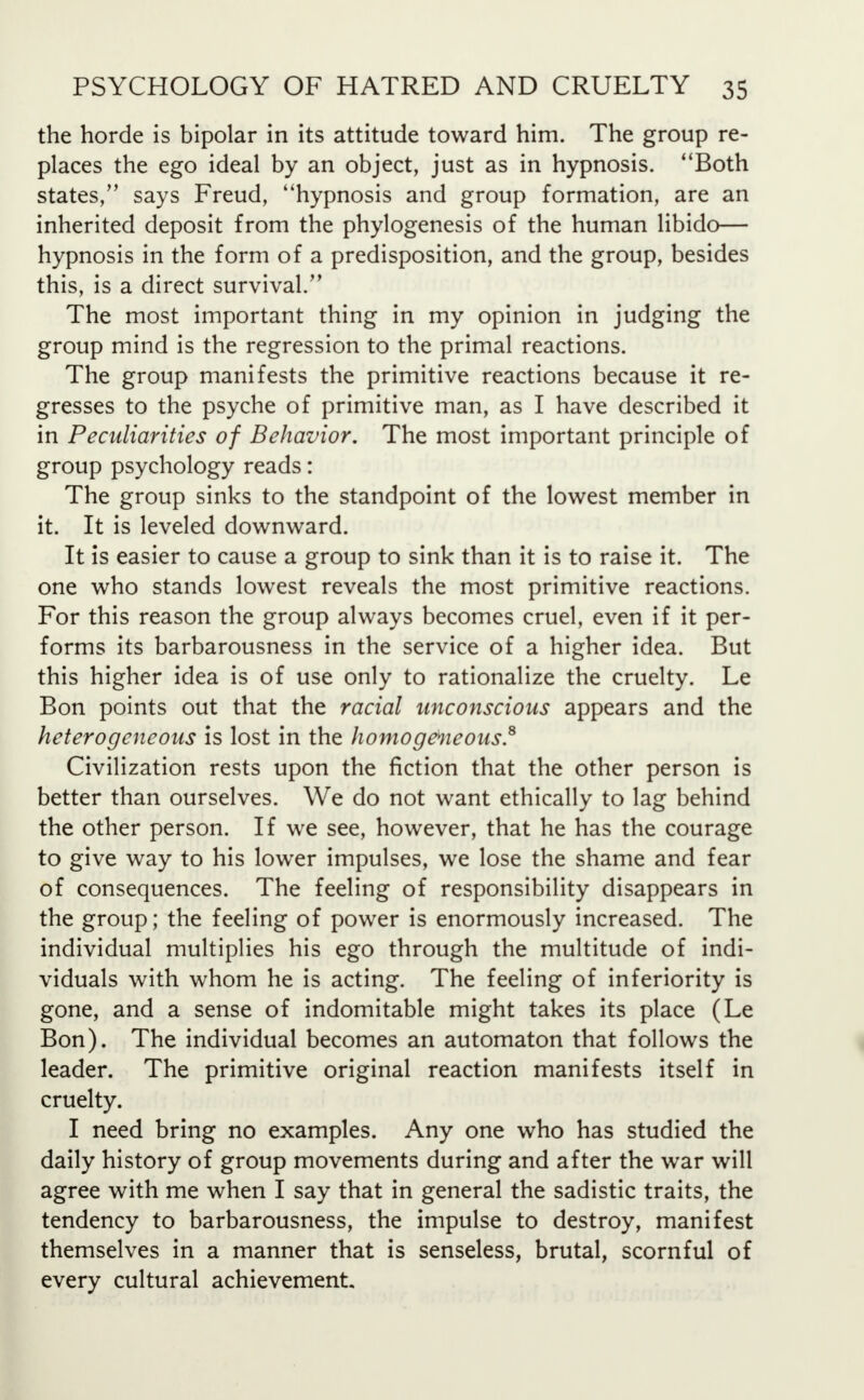 the horde is bipolar in its attitude toward him. The group re- places the ego ideal by an object, just as in hypnosis. Both states, says Freud, hypnosis and group formation, are an inherited deposit from the phylogenesis of the human libido— hypnosis in the form of a predisposition, and the group, besides this, is a direct survival. The most important thing in my opinion in judging the group mind is the regression to the primal reactions. The group manifests the primitive reactions because it re- gresses to the psyche of primitive man, as I have described it in Peculiarities of Behavior. The most important principle of group psychology reads: The group sinks to the standpoint of the lowest member in it. It is leveled downward. It is easier to cause a group to sink than it is to raise it. The one who stands lowest reveals the most primitive reactions. For this reason the group always becomes cruel, even if it per- forms its barbarousness in the service of a higher idea. But this higher idea is of use only to rationalize the cruelty. Le Bon points out that the racial unconscious appears and the heterogeneous is lost in the homogeneous.8 Civilization rests upon the fiction that the other person is better than ourselves. We do not want ethically to lag behind the other person. If we see, however, that he has the courage to give way to his lower impulses, we lose the shame and fear of consequences. The feeling of responsibility disappears in the group; the feeling of power is enormously increased. The individual multiplies his ego through the multitude of indi- viduals with whom he is acting. The feeling of inferiority is gone, and a sense of indomitable might takes its place (Le Bon). The individual becomes an automaton that follows the leader. The primitive original reaction manifests itself in cruelty. I need bring no examples. Any one who has studied the daily history of group movements during and after the war will agree with me when I say that in general the sadistic traits, the tendency to barbarousness, the impulse to destroy, manifest themselves in a manner that is senseless, brutal, scornful of every cultural achievement.