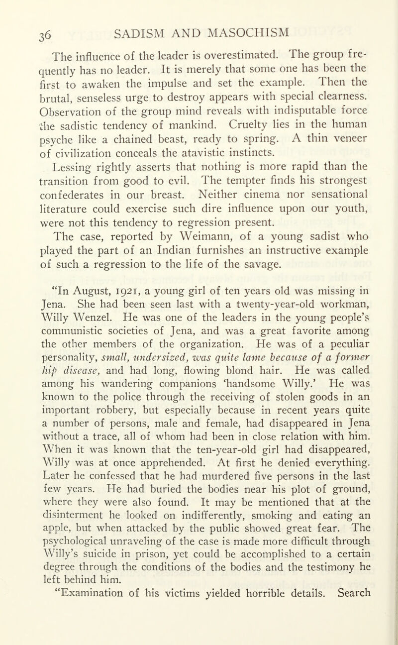The influence of the leader is overestimated. The group fre- quently has no leader. It is merely that some one has been the first to awaken the impulse and set the example. Then the brutal, senseless urge to destroy appears with special clearness. Observation of the group mind reveals with indisputable force die sadistic tendency of mankind. Cruelty lies in the human psyche like a chained beast, ready to spring. A thin veneer of civilization conceals the atavistic instincts. Lessing rightly asserts that nothing is more rapid than the transition from good to evil. The tempter finds his strongest confederates in our breast. Neither cinema nor sensational literature could exercise such dire influence upon our youth, were not this tendency to regression present. The case, reported by Weimann, of a young sadist who played the part of an Indian furnishes an instructive example of such a regression to the life of the savage. In August, 1921, a young girl of ten years old was missing in Jena. She had been seen last with a twenty-year-old workman, Willy Wenzel. He was one of the leaders in the young people's communistic societies of Jena, and was a great favorite among the other members of the organization. He was of a peculiar personality, small, undersized, was quite lame because of a former hip disease, and had long, flowing blond hair. He was called among his wandering companions 'handsome Willy/ He was known to the police through the receiving of stolen goods in an important robbery, but especially because in recent years quite a number of persons, male and female, had disappeared in Jena without a trace, all of whom had been in close relation with him. When it was known that the ten-year-old girl had disappeared, Willy was at once apprehended. At first he denied everything. Later he confessed that he had murdered five persons in the last few years. He had buried the bodies near his plot of ground, where they were also found. It may be mentioned that at the disinterment he looked on indifferently, smoking and eating an apple, but when attacked by the public showed great fear. The psychological unraveling of the case is made more difficult through Willy's suicide in prison, yet could be accomplished to a certain degree through the conditions of the bodies and the testimony he left behind him. Examination of his victims yielded horrible details. Search