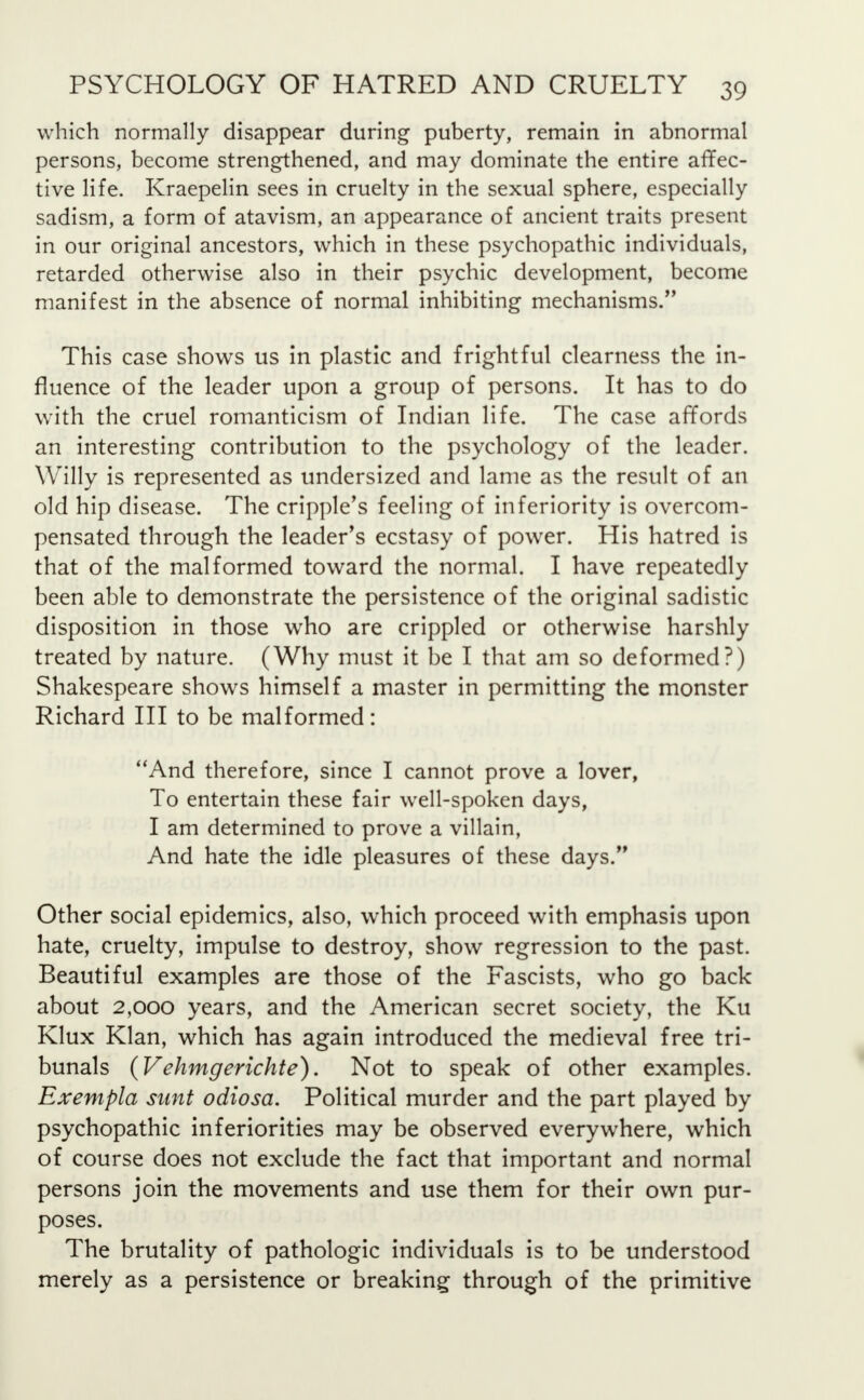 which normally disappear during puberty, remain in abnormal persons, become strengthened, and may dominate the entire affec- tive life. Kraepelin sees in cruelty in the sexual sphere, especially sadism, a form of atavism, an appearance of ancient traits present in our original ancestors, which in these psychopathic individuals, retarded otherwise also in their psychic development, become manifest in the absence of normal inhibiting mechanisms. This case shows us in plastic and frightful clearness the in- fluence of the leader upon a group of persons. It has to do with the cruel romanticism of Indian life. The case affords an interesting contribution to the psychology of the leader. Willy is represented as undersized and lame as the result of an old hip disease. The cripple's feeling of inferiority is overcom- pensated through the leader's ecstasy of power. His hatred is that of the malformed toward the normal. I have repeatedly been able to demonstrate the persistence of the original sadistic disposition in those wrho are crippled or otherwise harshly treated by nature. (Why must it be I that am so deformed?) Shakespeare shows himself a master in permitting the monster Richard III to be malformed: And therefore, since I cannot prove a lover, To entertain these fair well-spoken days, I am determined to prove a villain, And hate the idle pleasures of these days. Other social epidemics, also, which proceed with emphasis upon hate, cruelty, impulse to destroy, show regression to the past. Beautiful examples are those of the Fascists, who go back about 2,000 years, and the American secret society, the Ku Klux Klan, which has again introduced the medieval free tri- bunals (Vehmgerichte). Not to speak of other examples. Exempla sunt odiosa. Political murder and the part played by psychopathic inferiorities may be observed everywhere, which of course does not exclude the fact that important and normal persons join the movements and use them for their own pur- poses. The brutality of pathologic individuals is to be understood merely as a persistence or breaking through of the primitive
