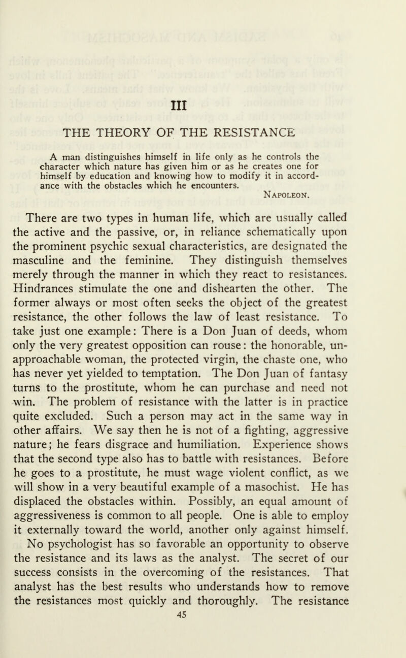 Ill THE THEORY OF THE RESISTANCE A man distinguishes himself in life only as he controls the character which nature has given him or as he creates one for himself by education and knowing how to modify it in accord- ance with the obstacles which he encounters. Napoleon. There are two types in human life, which are usually called the active and the passive, or, in reliance schematically upon the prominent psychic sexual characteristics, are designated the masculine and the feminine. They distinguish themselves merely through the manner in which they react to resistances. Hindrances stimulate the one and dishearten the other. The former always or most often seeks the object of the greatest resistance, the other follows the law of least resistance. To take just one example: There is a Don Juan of deeds, whom only the very greatest opposition can rouse: the honorable, un- approachable woman, the protected virgin, the chaste one, who has never yet yielded to temptation. The Don Juan of fantasy turns to the prostitute, whom he can purchase and need not win. The problem of resistance with the latter is in practice quite excluded. Such a person may act in the same way in other affairs. We say then he is not of a fighting, aggressive nature; he fears disgrace and humiliation. Experience shows that the second type also has to battle with resistances. Before he goes to a prostitute, he must wage violent conflict, as we will show in a very beautiful example of a masochist. He has displaced the obstacles within. Possibly, an equal amount of aggressiveness is common to all people. One is able to employ it externally toward the world, another only against himself. No psychologist has so favorable an opportunity to observe the resistance and its laws as the analyst. The secret of our success consists in the overcoming of the resistances. That analyst has the best results who understands how to remove the resistances most quickly and thoroughly. The resistance