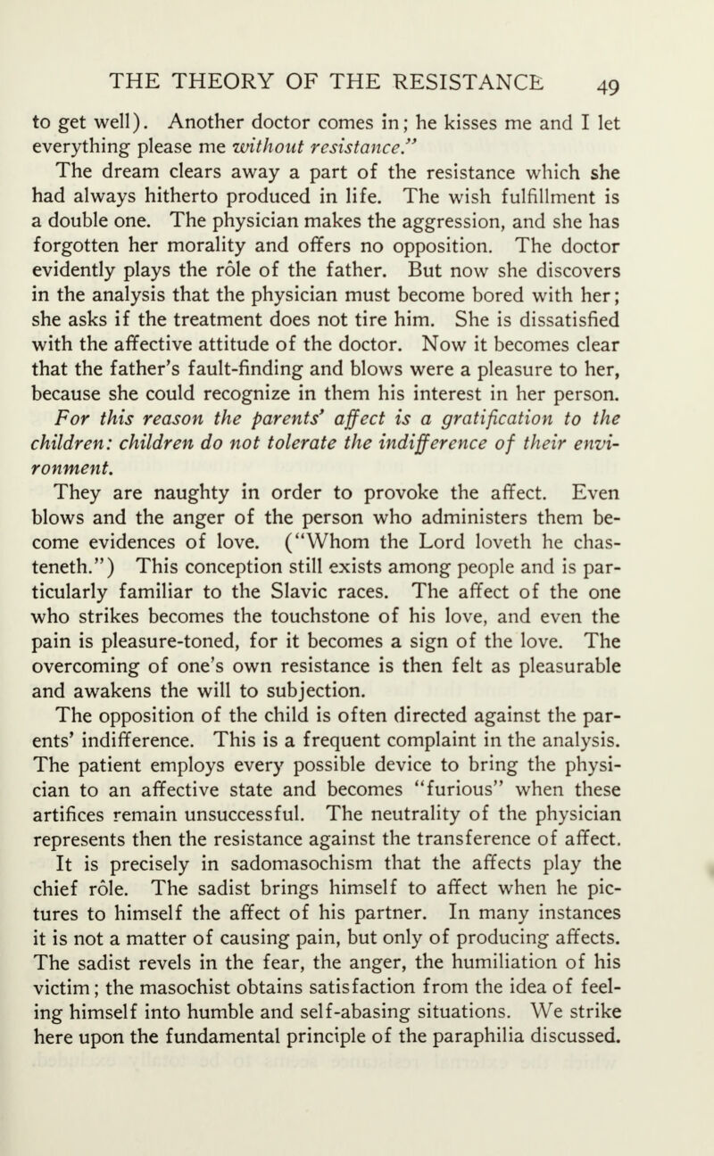 to get well). Another doctor comes in; he kisses me and I let everything please me without resistance. The dream clears away a part of the resistance which she had always hitherto produced in life. The wish fulfillment is a double one. The physician makes the aggression, and she has forgotten her morality and offers no opposition. The doctor evidently plays the role of the father. But now she discovers in the analysis that the physician must become bored with her; she asks if the treatment does not tire him. She is dissatisfied with the affective attitude of the doctor. Now it becomes clear that the father's fault-finding and blows were a pleasure to her, because she could recognize in them his interest in her person. For this reason the parents' affect is a gratification to the children: children do not tolerate the indifference of their envi- ronment. They are naughty in order to provoke the affect. Even blows and the anger of the person who administers them be- come evidences of love. (Whom the Lord loveth he chas- teneth.) This conception still exists among people and is par- ticularly familiar to the Slavic races. The affect of the one who strikes becomes the touchstone of his love, and even the pain is pleasure-toned, for it becomes a sign of the love. The overcoming of one's own resistance is then felt as pleasurable and awakens the will to subjection. The opposition of the child is often directed against the par- ents' indifference. This is a frequent complaint in the analysis. The patient employs every possible device to bring the physi- cian to an affective state and becomes furious when these artifices remain unsuccessful. The neutrality of the physician represents then the resistance against the transference of affect. It is precisely in sadomasochism that the affects play the chief role. The sadist brings himself to affect when he pic- tures to himself the affect of his partner. In many instances it is not a matter of causing pain, but only of producing affects. The sadist revels in the fear, the anger, the humiliation of his victim; the masochist obtains satisfaction from the idea of feel- ing himself into humble and self-abasing situations. We strike here upon the fundamental principle of the paraphilia discussed.