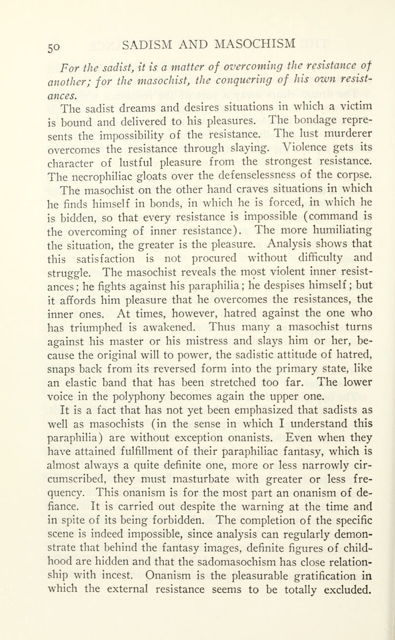 For the sadist, it is a matter of overcoming the resistance of another; for the masochist, the conquering of his own resist- ances. The sadist dreams and desires situations in which a victim is bound and delivered to his pleasures. The bondage repre- sents the impossibility of the resistance. The lust murderer overcomes the resistance through slaying. Violence gets its character of lustful pleasure from the strongest resistance. The necrophiliac gloats over the defenselessness of the corpse. The masochist on the other hand craves situations in which he finds himself in bonds, in which he is forced, in which he is bidden, so that every resistance is impossible (command is the overcoming of inner resistance). The more humiliating the situation, the greater is the pleasure. Analysis shows that this satisfaction is not procured without difficulty and struggle. The masochist reveals the most violent inner resist- ances; he fights against his paraphilia; he despises himself; but it affords him pleasure that he overcomes the resistances, the inner ones. At times, however, hatred against the one who has triumphed is awakened. Thus many a masochist turns against his master or his mistress and slays him or her, be- cause the original will to power, the sadistic attitude of hatred, snaps back from its reversed form into the primary state, like an elastic band that has been stretched too far. The lower voice in the polyphony becomes again the upper one. It is a fact that has not yet been emphasized that sadists as well as masochists (in the sense in which I understand this paraphilia) are without exception onanists. Even when they have attained fulfillment of their paraphiliac fantasy, which is almost always a quite definite one, more or less narrowly cir- cumscribed, they must masturbate with greater or less fre- quency. This onanism is for the most part an onanism of de- fiance. It is carried out despite the warning at the time and in spite of its being forbidden. The completion of the specific scene is indeed impossible, since analysis can regularly demon- strate that behind the fantasy images, definite figures of child- hood are hidden and that the sadomasochism has close relation- ship with incest. Onanism is the pleasurable gratification in which the external resistance seems to be totally excluded.