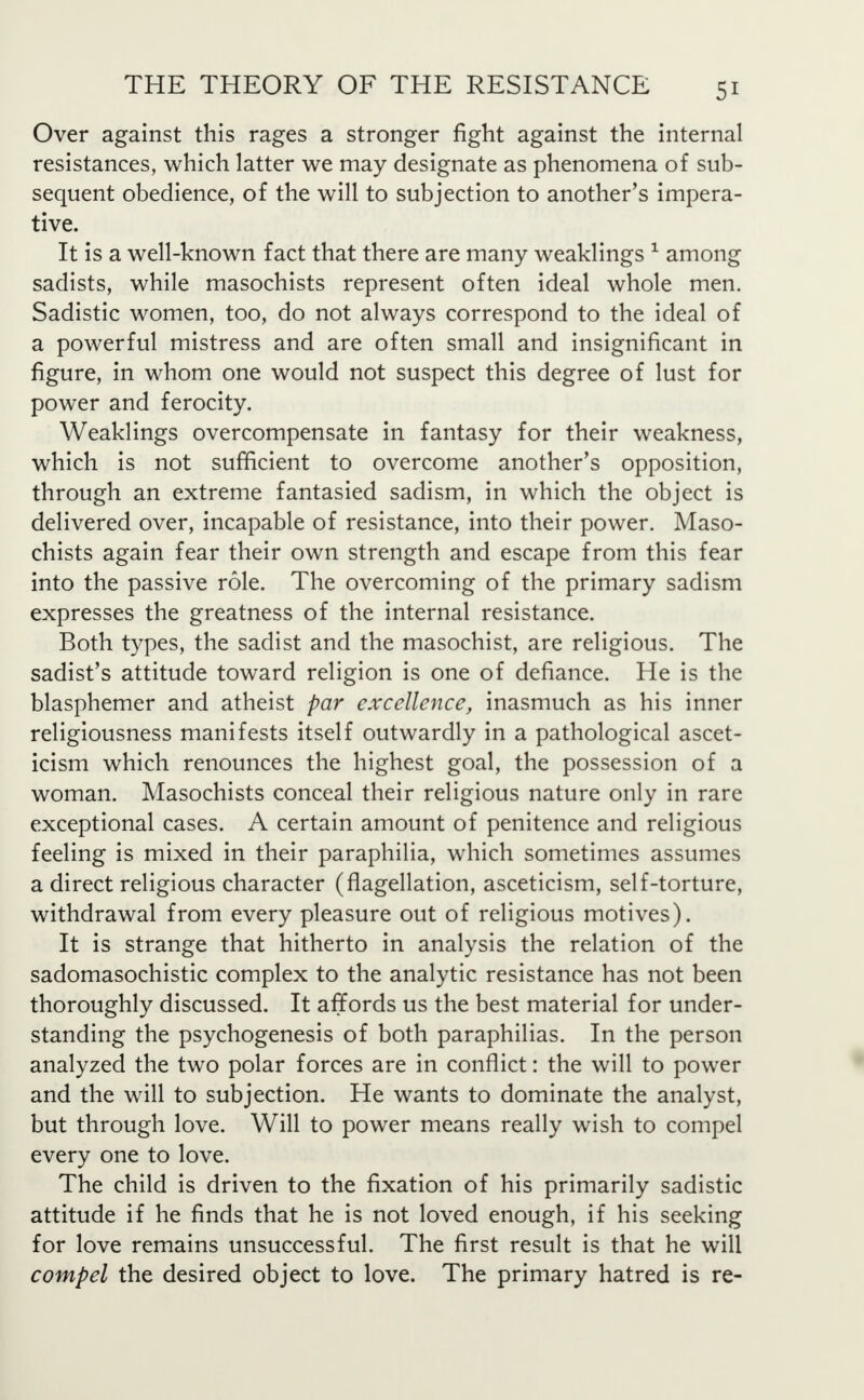 Over against this rages a stronger fight against the internal resistances, which latter we may designate as phenomena of sub- sequent obedience, of the will to subjection to another's impera- tive. It is a well-known fact that there are many weaklings 1 among sadists, while masochists represent often ideal whole men. Sadistic women, too, do not always correspond to the ideal of a powerful mistress and are often small and insignificant in figure, in whom one would not suspect this degree of lust for power and ferocity. Weaklings overcompensate in fantasy for their weakness, which is not sufficient to overcome another's opposition, through an extreme fantasied sadism, in which the object is delivered over, incapable of resistance, into their power. Maso- chists again fear their own strength and escape from this fear into the passive role. The overcoming of the primary sadism expresses the greatness of the internal resistance. Both types, the sadist and the masochist, are religious. The sadist's attitude toward religion is one of defiance. He is the blasphemer and atheist par excellence, inasmuch as his inner religiousness manifests itself outwardly in a pathological ascet- icism which renounces the highest goal, the possession of a woman. Masochists conceal their religious nature only in rare exceptional cases. A certain amount of penitence and religious feeling is mixed in their paraphilia, which sometimes assumes a direct religious character (flagellation, asceticism, self-torture, withdrawal from every pleasure out of religious motives). It is strange that hitherto in analysis the relation of the sadomasochistic complex to the analytic resistance has not been thoroughly discussed. It affords us the best material for under- standing the psychogenesis of both paraphilias. In the person analyzed the two polar forces are in conflict: the will to power and the will to subjection. He wants to dominate the analyst, but through love. Will to power means really wish to compel every one to love. The child is driven to the fixation of his primarily sadistic attitude if he finds that he is not loved enough, if his seeking for love remains unsuccessful. The first result is that he will compel the desired object to love. The primary hatred is re-