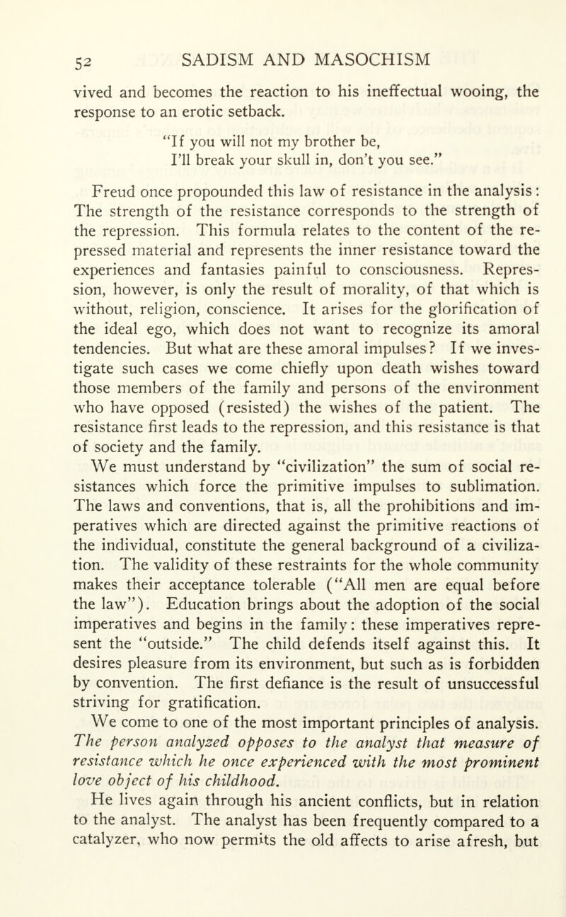 vived and becomes the reaction to his ineffectual wooing, the response to an erotic setback. If you will not my brother be, I'll break your skull in, don't you see. Freud once propounded this law of resistance in the analysis: The strength of the resistance corresponds to the strength of the repression. This formula relates to the content of the re- pressed material and represents the inner resistance toward the experiences and fantasies painful to consciousness. Repres- sion, however, is only the result of morality, of that which is without, religion, conscience. It arises for the glorification of the ideal ego, which does not want to recognize its amoral tendencies. But what are these amoral impulses? If we inves- tigate such cases we come chiefly upon death wishes toward those members of the family and persons of the environment who have opposed (resisted) the wishes of the patient. The resistance first leads to the repression, and this resistance is that of society and the family. We must understand by civilization the sum of social re- sistances which force the primitive impulses to sublimation. The laws and conventions, that is, all the prohibitions and im- peratives which are directed against the primitive reactions of the individual, constitute the general background of a civiliza- tion. The validity of these restraints for the whole community makes their acceptance tolerable (All men are equal before the law). Education brings about the adoption of the social imperatives and begins in the family: these imperatives repre- sent the outside. The child defends itself against this. It desires pleasure from its environment, but such as is forbidden by convention. The first defiance is the result of unsuccessful striving for gratification. We come to one of the most important principles of analysis. The person analysed opposes to the analyst that measure of resistance which he once experienced with the most prominent love object of his childhood. He lives again through his ancient conflicts, but in relation to the analyst. The analyst has been frequently compared to a catalyzer, who now permits the old affects to arise afresh, but