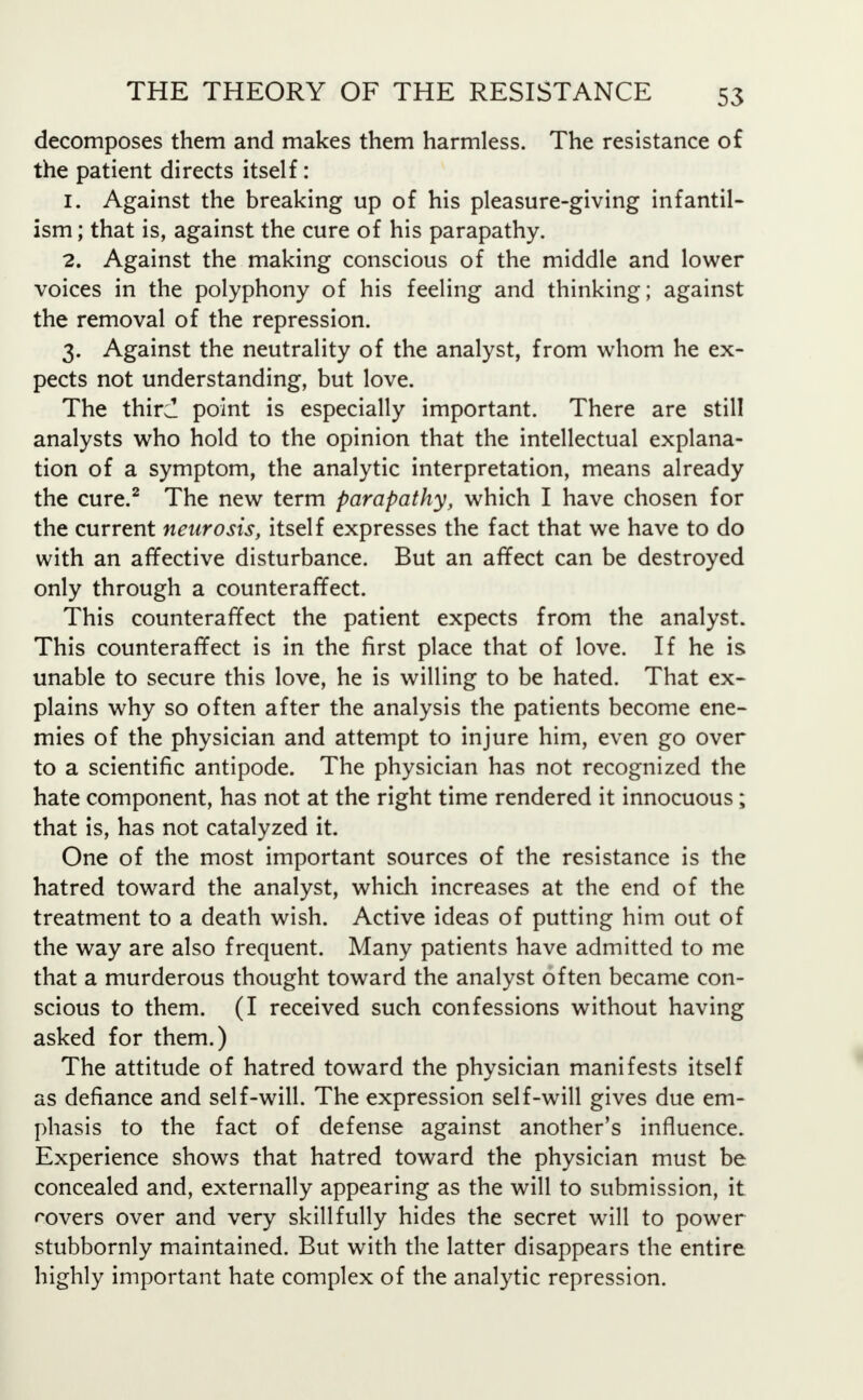 decomposes them and makes them harmless. The resistance of the patient directs itself: 1. Against the breaking up of his pleasure-giving infantil- ism ; that is, against the cure of his parapathy. 2. Against the making conscious of the middle and lower voices in the polyphony of his feeling and thinking; against the removal of the repression. 3. Against the neutrality of the analyst, from whom he ex- pects not understanding, but love. The third point is especially important. There are still analysts who hold to the opinion that the intellectual explana- tion of a symptom, the analytic interpretation, means already the cure.2 The new term parapathy, which I have chosen for the current neurosis, itself expresses the fact that we have to do with an affective disturbance. But an affect can be destroyed only through a counteraffect. This counteraffect the patient expects from the analyst. This counteraffect is in the first place that of love. If he is unable to secure this love, he is willing to be hated. That ex- plains why so often after the analysis the patients become ene- mies of the physician and attempt to injure him, even go over to a scientific antipode. The physician has not recognized the hate component, has not at the right time rendered it innocuous; that is, has not catalyzed it. One of the most important sources of the resistance is the hatred toward the analyst, which increases at the end of the treatment to a death wish. Active ideas of putting him out of the way are also frequent. Many patients have admitted to me that a murderous thought toward the analyst often became con- scious to them. (I received such confessions without having asked for them.) The attitude of hatred toward the physician manifests itself as defiance and self-will. The expression self-will gives due em- phasis to the fact of defense against another's influence. Experience shows that hatred toward the physician must be concealed and, externally appearing as the will to submission, it rovers over and very skillfully hides the secret will to power stubbornly maintained. But with the latter disappears the entire highly important hate complex of the analytic repression.