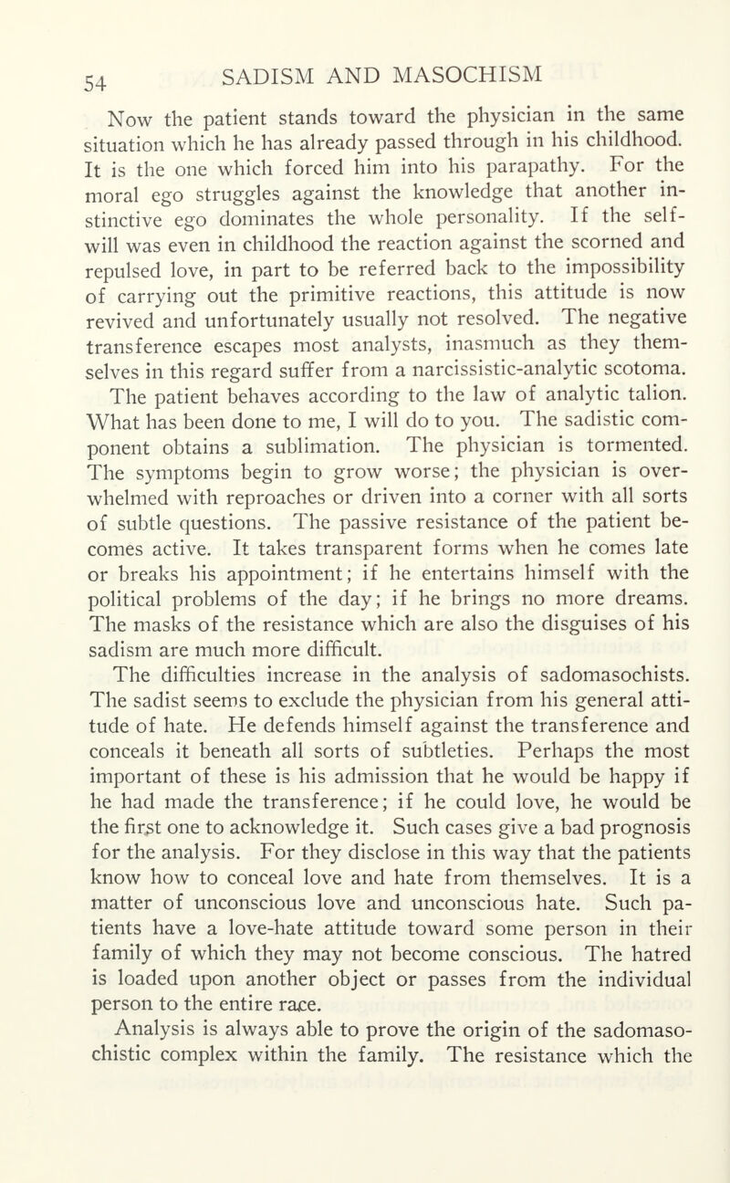 Now the patient stands toward the physician in the same situation which he has already passed through in his childhood. It is the one which forced him into his parapathy. For the moral ego struggles against the knowledge that another in- stinctive ego dominates the whole personality. If the self- will was even in childhood the reaction against the scorned and repulsed love, in part to be referred back to the impossibility of carrying out the primitive reactions, this attitude is now revived and unfortunately usually not resolved. The negative transference escapes most analysts, inasmuch as they them- selves in this regard suffer from a narcissistic-analytic scotoma. The patient behaves according to the law of analytic talion. What has been done to me, I will do to you. The sadistic com- ponent obtains a sublimation. The physician is tormented. The symptoms begin to grow worse; the physician is over- whelmed with reproaches or driven into a corner with all sorts of subtle questions. The passive resistance of the patient be- comes active. It takes transparent forms when he comes late or breaks his appointment; if he entertains himself with the political problems of the day; if he brings no more dreams. The masks of the resistance which are also the disguises of his sadism are much more difficult. The difficulties increase in the analysis of sadomasochists. The sadist seems to exclude the physician from his general atti- tude of hate. He defends himself against the transference and conceals it beneath all sorts of subtleties. Perhaps the most important of these is his admission that he would be happy if he had made the transference; if he could love, he would be the first one to acknowledge it. Such cases give a bad prognosis for the analysis. For they disclose in this way that the patients know how to conceal love and hate from themselves. It is a matter of unconscious love and unconscious hate. Such pa- tients have a love-hate attitude toward some person in their family of which they may not become conscious. The hatred is loaded upon another object or passes from the individual person to the entire race. Analysis is always able to prove the origin of the sadomaso- chistic complex within the family. The resistance which the