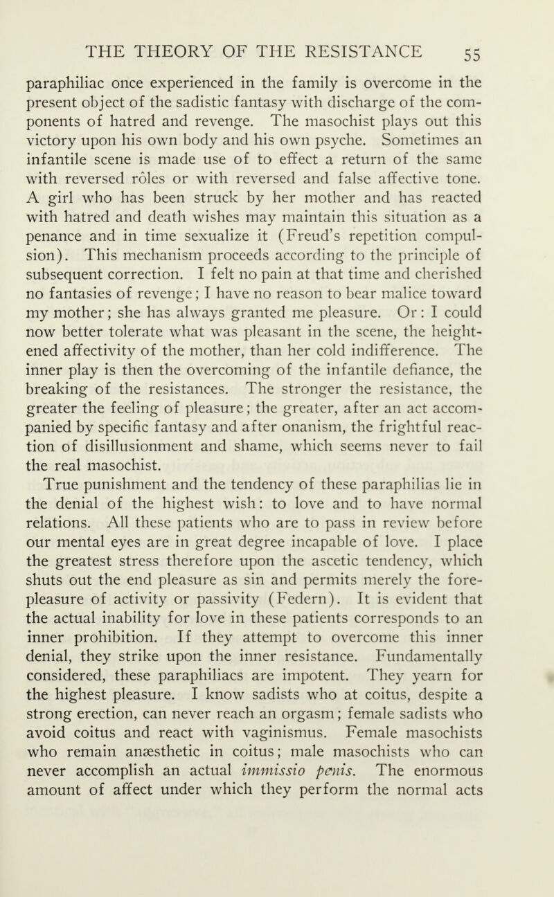 paraphiliac once experienced in the family is overcome in the present object of the sadistic fantasy with discharge of the com- ponents of hatred and revenge. The masochist plays out this victory upon his own body and his own psyche. Sometimes an infantile scene is made use of to effect a return of the same with reversed roles or with reversed and false affective tone. A girl who has been struck by her mother and has reacted with hatred and death wishes may maintain this situation as a penance and in time sexualize it (Freud's repetition compul- sion). This mechanism proceeds according to the principle of subsequent correction. I felt no pain at that time and cherished no fantasies of revenge; I have no reason to bear malice toward my mother; she has always granted me pleasure. Or : I could now better tolerate what was pleasant in the scene, the height- ened affectivity of the mother, than her cold indifference. The inner play is then the overcoming of the infantile defiance, the breaking of the resistances. The stronger the resistance, the greater the feeling of pleasure; the greater, after an act accom- panied by specific fantasy and after onanism, the frightful reac- tion of disillusionment and shame, which seems never to fail the real masochist. True punishment and the tendency of these paraphilias lie in the denial of the highest wish: to love and to have normal relations. All these patients who are to pass in review before our mental eyes are in great degree incapable of love. I place the greatest stress therefore upon the ascetic tendency, which shuts out the end pleasure as sin and permits merely the fore- pleasure of activity or passivity (Federn). It is evident that the actual inability for love in these patients corresponds to an inner prohibition. If they attempt to overcome this inner denial, they strike upon the inner resistance. Fundamentally considered, these paraphiliacs are impotent. They yearn for the highest pleasure. I know sadists who at coitus, despite a strong erection, can never reach an orgasm; female sadists who avoid coitus and react with vaginismus. Female masochists who remain anaesthetic in coitus; male masochists who can never accomplish an actual immissio penis. The enormous amount of affect under which they perform the normal acts