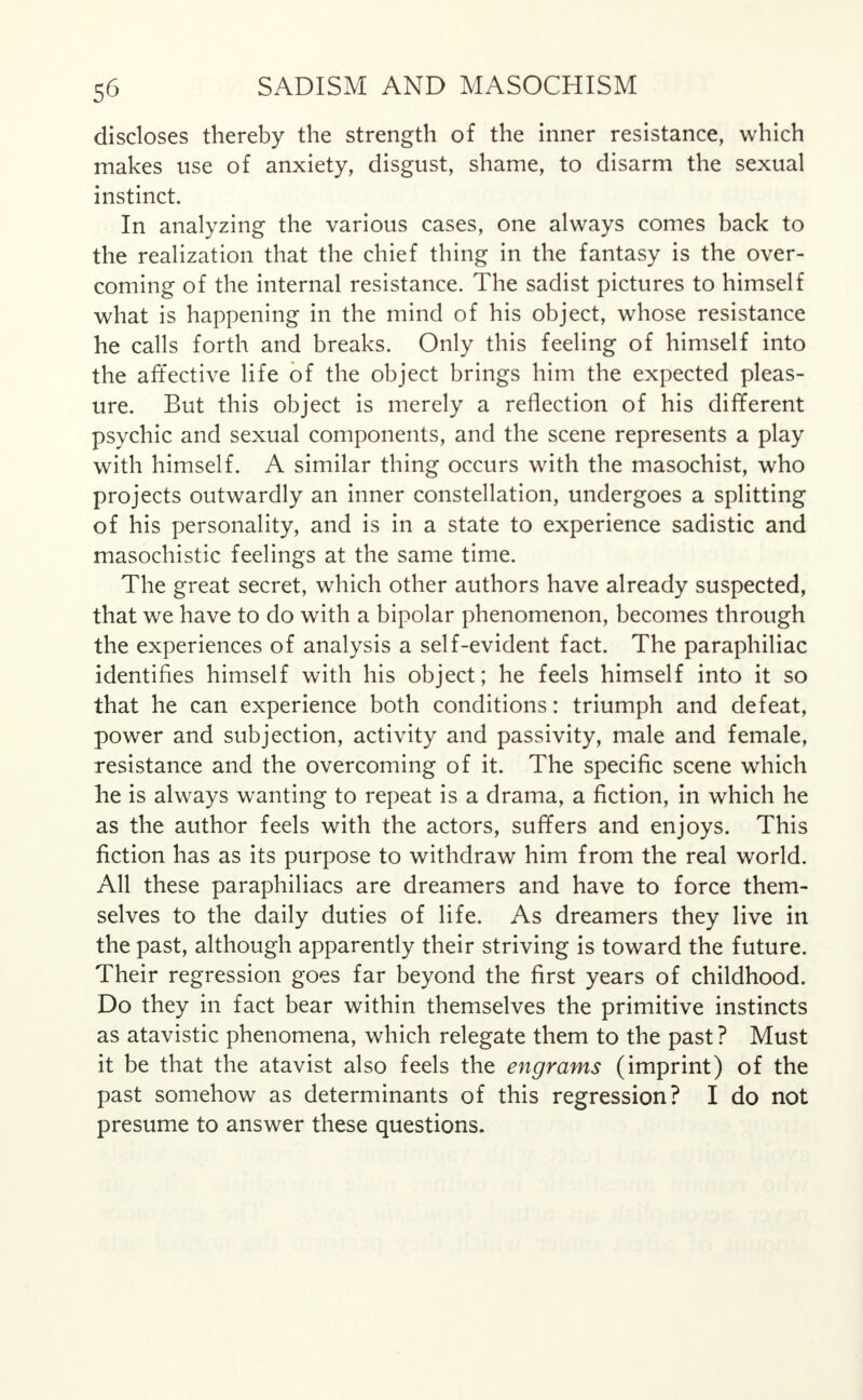discloses thereby the strength of the inner resistance, which makes use of anxiety, disgust, shame, to disarm the sexual instinct. In analyzing the various cases, one always comes back to the realization that the chief thing in the fantasy is the over- coming of the internal resistance. The sadist pictures to himself what is happening in the mind of his object, whose resistance he calls forth and breaks. Only this feeling of himself into the affective life of the object brings him the expected pleas- ure. But this object is merely a reflection of his different psychic and sexual components, and the scene represents a play with himself. A similar thing occurs with the masochist, who projects outwardly an inner constellation, undergoes a splitting of his personality, and is in a state to experience sadistic and masochistic feelings at the same time. The great secret, which other authors have already suspected, that we have to do with a bipolar phenomenon, becomes through the experiences of analysis a self-evident fact. The paraphiliac identifies himself with his object; he feels himself into it so that he can experience both conditions: triumph and defeat, power and subjection, activity and passivity, male and female, resistance and the overcoming of it. The specific scene which he is always wanting to repeat is a drama, a fiction, in which he as the author feels with the actors, suffers and enjoys. This fiction has as its purpose to withdraw him from the real world. All these paraphiliacs are dreamers and have to force them- selves to the daily duties of life. As dreamers they live in the past, although apparently their striving is toward the future. Their regression goes far beyond the first years of childhood. Do they in fact bear within themselves the primitive instincts as atavistic phenomena, which relegate them to the past ? Must it be that the atavist also feels the engrams (imprint) of the past somehow as determinants of this regression? I do not presume to answer these questions.