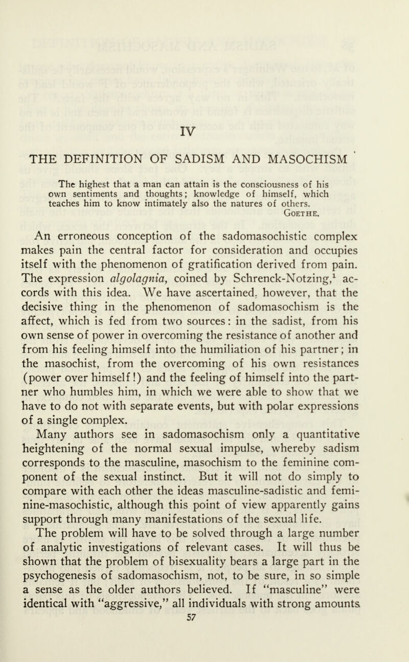 IV THE DEFINITION OF SADISM AND MASOCHISM ' The highest that a man can attain is the consciousness of his own sentiments and thoughts; knowledge of himself, which teaches him to know intimately also the natures of others. Goethe. An erroneous conception of the sadomasochistic complex makes pain the central factor for consideration and occupies itself with the phenomenon of gratification derived from pain. The expression algolagnia, coined by Schrenck-Notzing,1 ac- cords with this idea. We have ascertained, however, that the decisive thing in the phenomenon of sadomasochism is the affect, which is fed from two sources: in the sadist, from his own sense of power in overcoming the resistance of another and from his feeling himself into the humiliation of his partner; in the masochist, from the overcoming of his own resistances (power over himself!) and the feeling of himself into the part- ner who humbles him, in which we were able to show that we have to do not with separate events, but with polar expressions of a single complex. Many authors see in sadomasochism only a quantitative heightening of the normal sexual impulse, whereby sadism corresponds to the masculine, masochism to the feminine com- ponent of the sexual instinct. But it will not do simply to compare with each other the ideas masculine-sadistic and femi- nine-masochistic, although this point of view apparently gains support through many manifestations of the sexual life. The problem will have to be solved through a large number of analytic investigations of relevant cases. It will thus be shown that the problem of bisexuality bears a large part in the psychogenesis of sadomasochism, not, to be sure, in so simple a sense as the older authors believed. If masculine were identical with aggressive, all individuals with strong amounts
