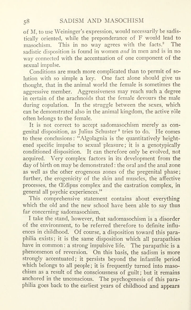 of M, to use Weininger's expression, would necessarily be sadis- tically oriented, while the preponderance of F would lead to masochism. This in no way agrees with the facts.2 The sadistic disposition is found in women and in men and is in no way connected with the accentuation of one component of the sexual impulse. Conditions are much more complicated than to permit of so- lution with so simple a key. One fact alone should give us thought, that in the animal world the female is sometimes the aggressive member. Aggressiveness may reach such a degree in certain of the arachnoids that the female devours the male during copulation. In the struggle between the sexes, which can be demonstrated also in the animal kingdom, the active role often belongs to the female. It is not correct to accept sadomasochism merely as con- genital disposition, as Julius Schuster 3 tries to do. He comes to these conclusions: Algolagnia is the quantitatively height- ened specific impulse to sexual pleasure; it is a genotypically conditioned disposition. It can therefore only be evolved, not acquired. Very complex factors in its development from the day of birth on may be demonstrated: the oral and the anal zone as well as the other erogenous zones of the pregenital phase; further, the erogenicity of the skin and muscles, the affective processes, the GEdipus complex and the castration complex, in general all psychic experiences. This comprehensive statement contains about everything which the old and the new school have been able to say thus far concerning sadomasochism. I take the stand, however, that sadomasochism is a disorder of the environment, to be referred therefore to definite influ- ences in childhood. Of course, a disposition toward this para- philia exists; it is the same disposition which all parapathies have in common: a strong impulsive life. The parapathic is a phenomenon of reversion. On this basis, the sadism is more strongly accentuated; it persists beyond the infantile period which belongs to all people; it is frequently turned into maso- chism as a result of the consciousness of guilt; but it remains anchored in the unconscious. The psychogenesis of this para- philia goes back to the earliest years of childhood and appears