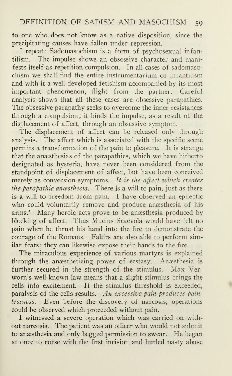 to one who does not know as a native disposition, since the precipitating causes have fallen under repression. I repeat: Sadomasochism is a form of psychosexual infan- tilism. The impulse shows an obsessive character and mani- fests itself as repetition compulsion. In all cases of sadomaso- chism we shall find the entire instrumentarium of infantilism and with it a well-developed fetishism accompanied by its most important phenomenon, flight from the partner. Careful analysis shows that all these cases are obsessive parapathies. The obsessive parapathy seeks to overcome the inner resistances through a compulsion; it binds the impulse, as a result of the displacement of affect, through an obsessive symptom. The displacement of affect can be released only through analysis. The affect which is associated with the specific scene permits a transformation of the pain to pleasure. It is strange that the anaesthesias of the parapathies, which we have hitherto designated as hysteria, have never been considered from the standpoint of displacement of affect, but have been conceived merely as conversion symptoms. It is the affect which creates the parapathic ancusthesia. There is a will to pain, just as there is a will to freedom from pain. I have observed an epileptic who could voluntarily remove and produce anaesthesia of his arms.* Many heroic acts prove to be anaesthesia produced by blocking of affect. Thus Mucius Scaevola would have felt no pain when he thrust his hand into the fire to demonstrate the courage of the Romans. Fakirs are also able to perform sim- ilar feats; they can likewise expose their hands to the fire. The miraculous experience of various martyrs is explained through the anaesthetizing power of ecstasy. Anaesthesia is further secured in the strength of the stimulus. Max Ver- worn's well-known law means that a slight stimulus brings the cells into excitement. If the stimulus threshold is exceeded, paralysis of the cells results. An excessive pain produces pain- lessness. Even before the discovery of narcosis, operations could be observed which proceeded without pain. I witnessed a severe operation which was carried on with- out narcosis. The patient was an officer who would not submit to anaesthesia and only begged permission to swear. He began at once to curse with the first incision and hurled nasty abuse