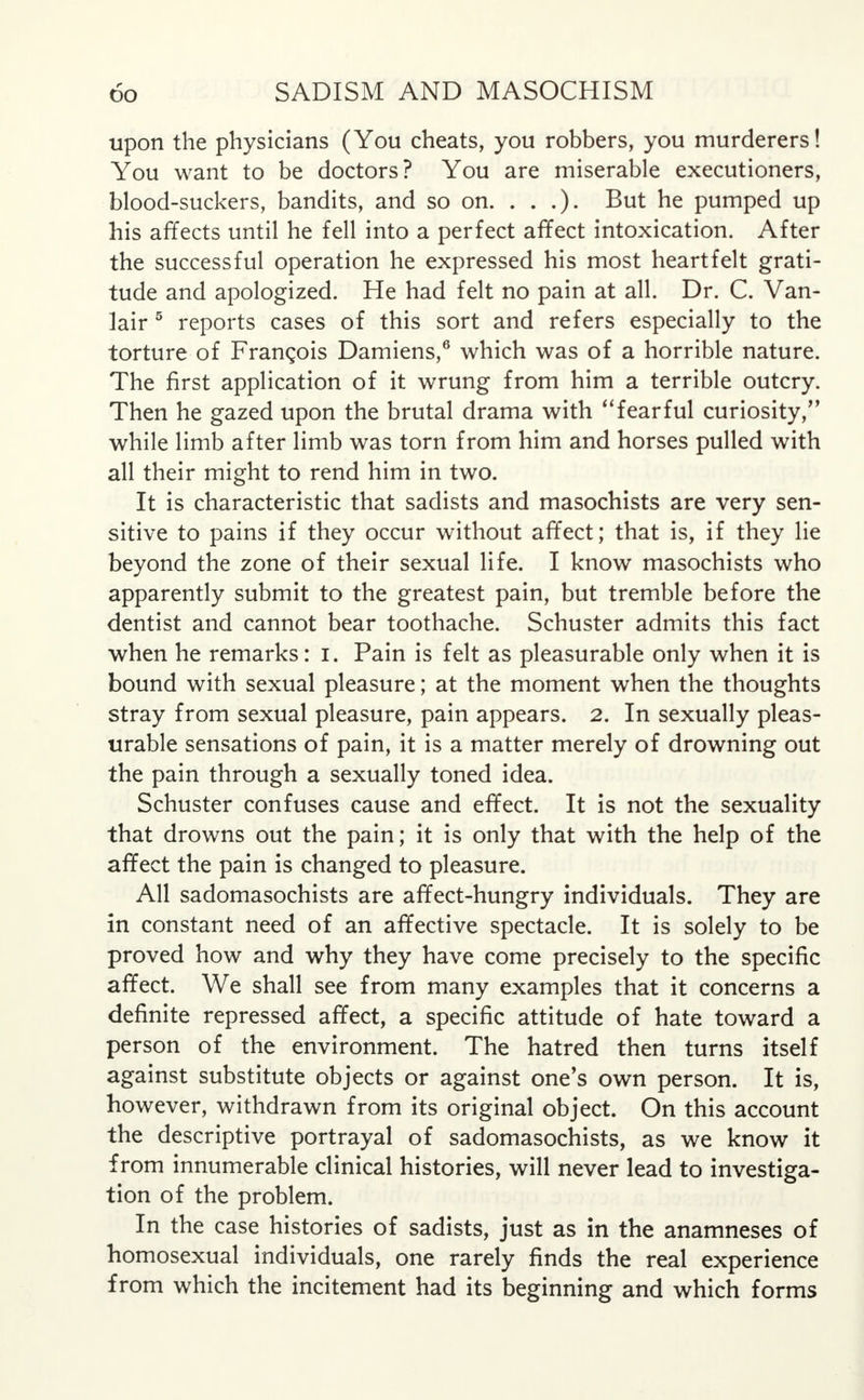 upon the physicians (You cheats, you robbers, you murderers! You want to be doctors? You are miserable executioners, blood-suckers, bandits, and so on. . . .). But he pumped up his affects until he fell into a perfect affect intoxication. After the successful operation he expressed his most heartfelt grati- tude and apologized. He had felt no pain at all. Dr. C. Van- lair 5 reports cases of this sort and refers especially to the torture of Frangois Damiens,6 which was of a horrible nature. The first application of it wrung from him a terrible outcry. Then he gazed upon the brutal drama with fearful curiosity/' while limb after limb was torn from him and horses pulled with all their might to rend him in two. It is characteristic that sadists and masochists are very sen- sitive to pains if they occur without affect; that is, if they lie beyond the zone of their sexual life. I know masochists who apparently submit to the greatest pain, but tremble before the dentist and cannot bear toothache. Schuster admits this fact when he remarks: I. Pain is felt as pleasurable only when it is bound with sexual pleasure; at the moment when the thoughts stray from sexual pleasure, pain appears. 2. In sexually pleas- urable sensations of pain, it is a matter merely of drowning out the pain through a sexually toned idea. Schuster confuses cause and effect. It is not the sexuality that drowns out the pain; it is only that with the help of the affect the pain is changed to pleasure. All sadomasochists are affect-hungry individuals. They are in constant need of an affective spectacle. It is solely to be proved how and why they have come precisely to the specific affect. We shall see from many examples that it concerns a definite repressed affect, a specific attitude of hate toward a person of the environment. The hatred then turns itself against substitute objects or against one's own person. It is, however, withdrawn from its original object. On this account the descriptive portrayal of sadomasochists, as we know it from innumerable clinical histories, will never lead to investiga- tion of the problem. In the case histories of sadists, just as in the anamneses of homosexual individuals, one rarely finds the real experience from which the incitement had its beginning and which forms