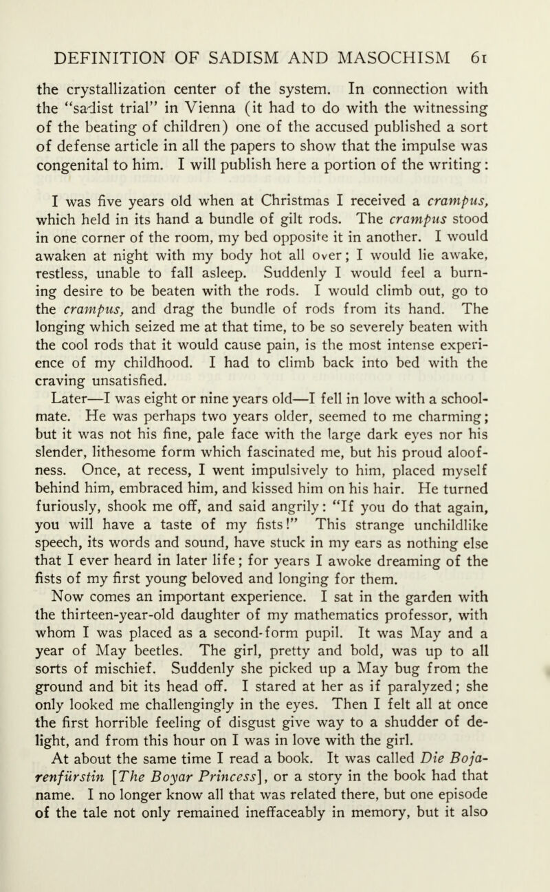 the crystallization center of the system. In connection with the sadist trial in Vienna (it had to do with the witnessing of the beating of children) one of the accused published a sort of defense article in all the papers to show that the impulse was congenital to him. I will publish here a portion of the writing: I was five years old when at Christmas I received a crampus, which held in its hand a bundle of gilt rods. The crampus stood in one corner of the room, my bed opposite it in another. I would awaken at night with my body hot all over; I would lie awake, restless, unable to fall asleep. Suddenly I would feel a burn- ing desire to be beaten with the rods. I would climb out, go to the crampus, and drag the bundle of rods from its hand. The longing which seized me at that time, to be so severely beaten with the cool rods that it would cause pain, is the most intense experi- ence of my childhood. I had to climb back into bed with the craving unsatisfied. Later—I was eight or nine years old—I fell in love with a school- mate. He was perhaps two years older, seemed to me charming; but it was not his fine, pale face with the large dark eyes nor his slender, lithesome form which fascinated me, but his proud aloof- ness. Once, at recess, I went impulsively to him, placed myself behind him, embraced him, and kissed him on his hair. He turned furiously, shook me off, and said angrily: If you do that again, you will have a taste of my fists V This strange unchildlike speech, its words and sound, have stuck in my ears as nothing else that I ever heard in later life; for years I awoke dreaming of the fists of my first young beloved and longing for them. Now comes an important experience. I sat in the garden with the thirteen-year-old daughter of my mathematics professor, with whom I was placed as a second-form pupil. It was May and a year of May beetles. The girl, pretty and bold, was up to all sorts of mischief. Suddenly she picked up a May bug from the ground and bit its head off. I stared at her as if paralyzed; she only looked me challengingly in the eyes. Then I felt all at once the first horrible feeling of disgust give way to a shudder of de- light, and from this hour on I was in love with the girl. At about the same time I read a book. It was called Die Boja- renfiirstin [The Boyar Princess], or a story in the book had that name. I no longer know all that was related there, but one episode of the tale not only remained ineffaceably in memory, but it also