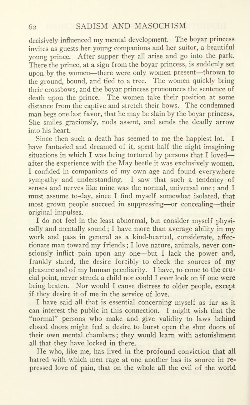 decisively influenced my mental development. The boyar princess invites as guests her young companions and her suitor, a beautiful young prince. After supper they all arise and go into the park. There the prince, at a sign from the boyar princess, is suddenly set upon by the women—there were only women present—thrown to the ground, bound, and tied to a tree. The women quickly bring their crossbows, and the boyar princess pronounces the sentence of death upon the prince. The women take their position at some distance from the captive and stretch their bows. The condemned man begs one last favor, that he may be slain by the boyar princess. She smiles graciously, nods assent, and sends the deadly arrow into his heart. Since then such a death has seemed to me the happiest lot. I have fantasied and dreamed of it, spent half the night imagining situations in which I was being tortured by persons that I loved— after the experience with the May beetle it was exclusively women. I confided in companions of my own age and found everywhere sympathy and understanding. I saw that such a tendency of senses and nerves like mine was the normal, universal one; and I must assume to-day, since I find myself somewhat isolated, that most grown people succeed in suppressing—or concealing—their original impulses. I do not feel in the least abnormal, but consider myself physi- cally and mentally sound; I have more than average ability in my work and pass in general as a kind-hearted, considerate, affec- tionate man toward my friends; I love nature, animals, never con- sciously inflict pain upon any one—but I lack the power and, frankly stated, the desire forcibly to check the sources of my pleasure and of my human peculiarity. I have, to come to the cru- cial point, never struck a child nor could I ever look on if one were being beaten. Nor would I cause distress to older people, except if they desire it of me in the service of love. I have said all that is essential concerning myself as far as it can interest the public in this connection. I might wish that the normal persons who make and give validity to laws behind closed doors might feel a desire to burst open the shut doors of their own mental chambers; they would learn with astonishment all that they have locked in there. He who, like me, has lived in the profound conviction that all hatred with which men rage at one another has its source in re- pressed love of pain, that on the whole all the evil of the world