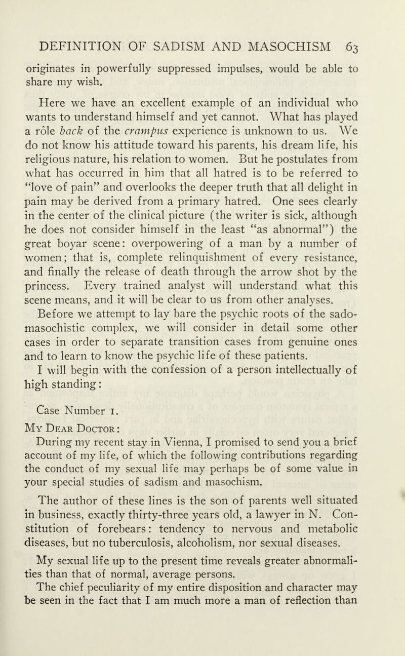 originates in powerfully suppressed impulses, would be able to share my wish. Here we have an excellent example of an individual who wants to understand himself and yet cannot. What has played a role back of the crampits experience is unknown to us. We do not know his attitude toward his parents, his dream life, his religious nature, his relation to women. But he postulates from what has occurred in him that all hatred is to be referred to love of pain and overlooks the deeper truth that all delight in pain may be derived from a primary hatred. One sees clearly in the center of the clinical picture (the writer is sick, although he does not consider himself in the least as abnormal) the great boyar scene: overpowering of a man by a number of women; that is, complete relinquishment of every resistance, and finally the release of death through the arrow shot by the princess. Every trained analyst will understand what this scene means, and it will be clear to us from other analyses. Before we attempt to lay bare the psychic roots of the sado- masochistic complex, we will consider in detail some other cases in order to separate transition cases from genuine ones and to learn to know the psychic life of these patients. I will begin with the confession of a person intellectually of high standing: Case Number I. My Dear Doctor : During my recent stay in Vienna, I promised to send you a brief account of my life, of which the following contributions regarding the conduct of my sexual life may perhaps be of some value in your special studies of sadism and masochism. The author of these lines is the son of parents well situated in business, exactly thirty-three years old, a lawyer in N. Con- stitution of forebears: tendency to nervous and metabolic diseases, but no tuberculosis, alcoholism, nor sexual diseases. My sexual life up to the present time reveals greater abnormali- ties than that of normal, average persons. The chief peculiarity of my entire disposition and character may be seen in the fact that I am much more a man of reflection than