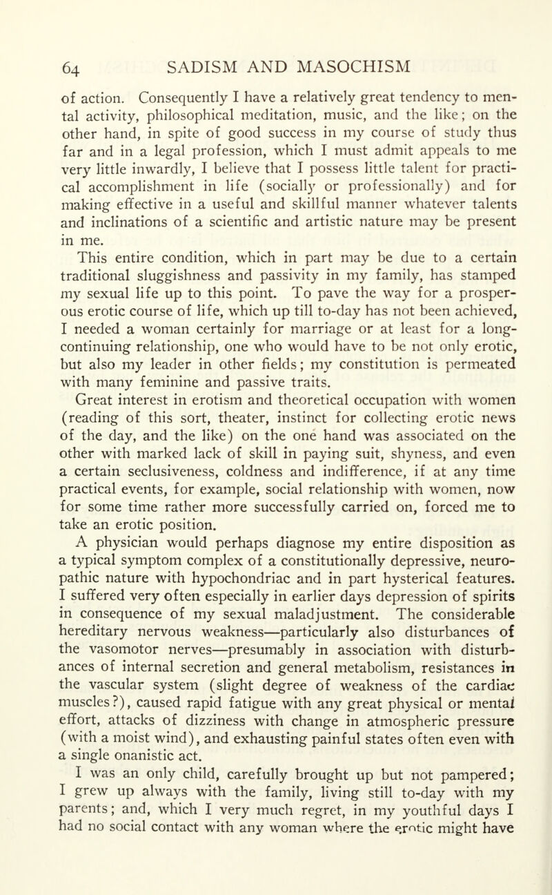 of action. Consequently I have a relatively great tendency to men- tal activity, philosophical meditation, music, and the like; on the other hand, in spite of good success in my course of study thus far and in a legal profession, which I must admit appeals to me very little inwardly, I believe that I possess little talent for practi- cal accomplishment in life (socially or professionally) and for making effective in a useful and skillful manner whatever talents and inclinations of a scientific and artistic nature may be present in me. This entire condition, which in part may be due to a certain traditional sluggishness and passivity in my family, has stamped my sexual life up to this point. To pave the way for a prosper- ous erotic course of life, which up till to-day has not been achieved, I needed a woman certainly for marriage or at least for a long- continuing relationship, one who would have to be not only erotic, but also my leader in other fields; my constitution is permeated with many feminine and passive traits. Great interest in erotism and theoretical occupation with women (reading of this sort, theater, instinct for collecting erotic news of the day, and the like) on the one hand was associated on the other with marked lack of skill in paying suit, shyness, and even a certain seclusiveness, coldness and indifference, if at any time practical events, for example, social relationship with women, now for some time rather more successfully carried on, forced me to take an erotic position. A physician would perhaps diagnose my entire disposition as a typical symptom complex of a constitutionally depressive, neuro- pathic nature with hypochondriac and in part hysterical features. I suffered very often especially in earlier days depression of spirits in consequence of my sexual maladjustment. The considerable hereditary nervous weakness—particularly also disturbances of the vasomotor nerves—presumably in association with disturb- ances of internal secretion and general metabolism, resistances in the vascular system (slight degree of weakness of the cardiac muscles?), caused rapid fatigue with any great physical or mental effort, attacks of dizziness with change in atmospheric pressure (with a moist wind), and exhausting painful states often even with a single onanistic act. I was an only child, carefully brought up but not pampered; I grew up always with the family, living still to-day with my parents; and, which I very much regret, in my youthful days I had no social contact with any woman where the erotic might have
