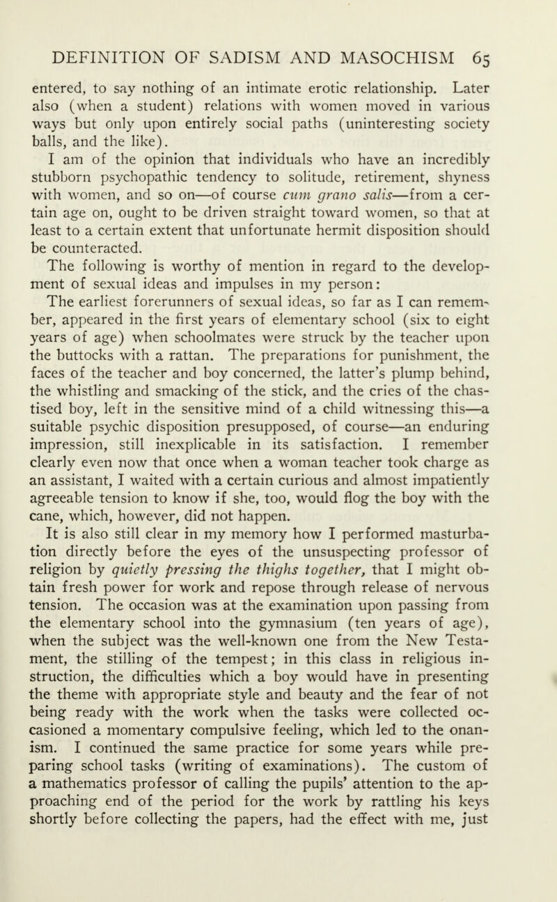 entered, to say nothing of an intimate erotic relationship. Later also (when a student) relations with women moved in various ways but only upon entirely social paths (uninteresting society balls, and the like). I am of the opinion that individuals who have an incredibly stubborn psychopathic tendency to solitude, retirement, shyness with women, and so on—of course cum grano salis—from a cer- tain age on, ought to be driven straight toward women, so that at least to a certain extent that unfortunate hermit disposition should be counteracted. The following is worthy of mention in regard to the develop- ment of sexual ideas and impulses in my person: The earliest forerunners of sexual ideas, so far as I can remem- ber, appeared in the first years of elementary school (six to eight years of age) when schoolmates were struck by the teacher upon the buttocks with a rattan. The preparations for punishment, the faces of the teacher and boy concerned, the latter's plump behind, the whistling and smacking of the stick, and the cries of the chas- tised boy, left in the sensitive mind of a child witnessing this—a suitable psychic disposition presupposed, of course—an enduring impression, still inexplicable in its satisfaction. I remember clearly even now that once when a woman teacher took charge as an assistant, I waited with a certain curious and almost impatiently agreeable tension to know if she, too, would flog the boy with the cane, which, however, did not happen. It is also still clear in my memory how I performed masturba- tion directly before the eyes of the unsuspecting professor of religion by quietly pressing the thighs together, that I might ob- tain fresh power for work and repose through release of nervous tension. The occasion was at the examination upon passing from the elementary school into the gymnasium (ten years of age), when the subject was the well-known one from the New Testa- ment, the stilling of the tempest; in this class in religious in- struction, the difficulties which a boy would have in presenting the theme with appropriate style and beauty and the fear of not being ready with the work when the tasks were collected oc- casioned a momentary compulsive feeling, which led to the onan- ism. I continued the same practice for some years while pre- paring school tasks (writing of examinations). The custom of a mathematics professor of calling the pupils' attention to the ap- proaching end of the period for the work by rattling his keys shortly before collecting the papers, had the effect with me, just