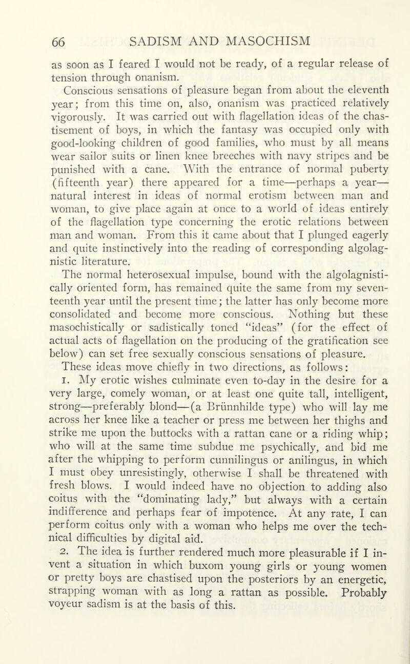 as soon as I feared I would not be ready, of a regular release of tension through onanism. Conscious sensations of pleasure began from about the eleventh year; from this time on, also, onanism was practiced relatively vigorously. It was carried out with flagellation ideas of the chas- tisement of boys, in which the fantasy was occupied only with good-looking children of good families, who must by all means wear sailor suits or linen knee breeches with navy stripes and be punished with a cane. With the entrance of normal puberty (fifteenth year) there appeared for a time—perhaps a year— natural interest in ideas of normal erotism between man and woman, to give place again at once to a world of ideas entirely of the flagellation type concerning the erotic relations between man and woman. From this it came about that I plunged eagerly and quite instinctively into the reading of corresponding algolag- nistic literature. The normal heterosexual impulse, bound with the algolagnisti- cally oriented form, has remained quite the same from my seven- teenth year until the present time; the latter has only become more consolidated and become more conscious. Nothing but these masochistically or sadistically toned ideas (for the effect of actual acts of flagellation on the producing of the gratification see below) can set free sexually conscious sensations of pleasure. These ideas move chiefly in two directions, as follows: 1. My erotic wishes culminate even to-day in the desire for a very large, comely woman, or at least one quite tall, intelligent, strong—preferably blond—(a Brunnhilde type) who will lay me across her knee like a teacher or press me between her thighs and strike me upon the buttocks with a rattan cane or a riding whip; who will at the same time subdue me psychically, and bid me after the whipping to perform cunnilingus or anilingus, in which I must obey unresistingly, otherwise I shall be threatened with fresh blows. I would indeed have no objection to adding also coitus with the dominating lady, but always with a certain indifference and perhaps fear of impotence. At any rate, I can perform coitus only with a woman who helps me over the tech- nical difficulties by digital aid. 2. The idea is further rendered much more pleasurable if I in- vent a situation in which buxom young girls or young women or pretty boys are chastised upon the posteriors by an energetic, strapping woman with as long a rattan as possible. Probably voyeur sadism is at the basis of this.