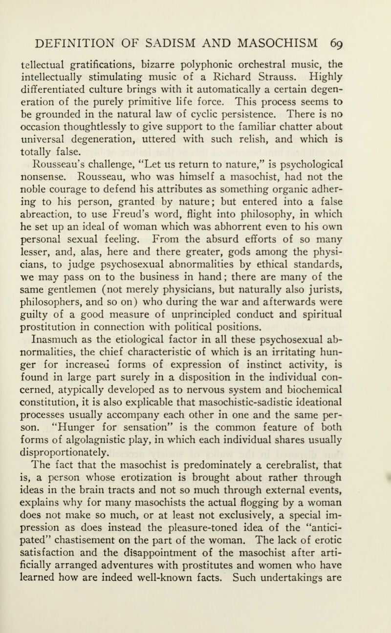 tellectual gratifications, bizarre polyphonic orchestral music, the intellectually stimulating music of a Richard Strauss. Highly differentiated culture brings with it automatically a certain degen- eration of the purely primitive life force. This process seems to be grounded in the natural law of cyclic persistence. There is no occasion thoughtlessly to give support to the familiar chatter about universal degeneration, uttered with such relish, and which is totally false. Rousseau's challenge, Let us return to nature, is psychological nonsense. Rousseau, who was himself a masochist, had not the noble courage to defend his attributes as something organic adher- ing to his person, granted by nature; but entered into a false abreaction, to use Freud's word, flight into philosophy, in which he set up an ideal of woman which was abhorrent even to his own personal sexual feeling. From the absurd efforts of so many lesser, and, alas, here and there greater, gods among the physi- cians, to judge psychosexual abnormalities by ethical standards, we may pass on to the business in hand; there are many of the same gentlemen (not merely physicians, but naturally also jurists, philosophers, and so on) who during the war and afterwards were guilty of a good measure of unprincipled conduct and spiritual prostitution in connection with political positions. Inasmuch as the etiological factor in all these psychosexual ab- normalities, the chief characteristic of which is an irritating hun- ger for increased forms of expression of instinct activity, is found in large part surely in a disposition in the individual con- cerned, atypically developed as to nervous system and biochemical constitution, it is also explicable that masochistic-sadistic ideational processes usually accompany each other in one and the same per- son. Hunger for sensation is the common feature of both forms of algolagnistic play, in which each individual shares usually disproportionately. The fact that the masochist is predominately a cerebralist, that is, a person whose erotization is brought about rather through ideas in the brain tracts and not so much through external events, explains why for many masochists the actual flogging by a woman does not make so much, or at least not exclusively, a special im- pression as does instead the pleasure-toned idea of the antici- pated chastisement on the part of the woman. The lack of erotic satisfaction and the disappointment of the masochist after arti- ficially arranged adventures with prostitutes and women who have learned how are indeed well-known facts. Such undertakings are