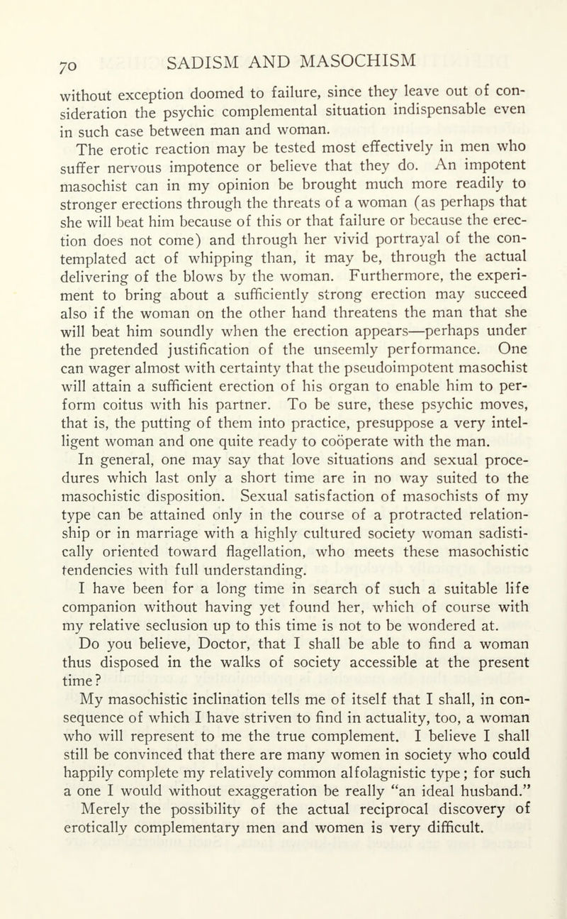 without exception doomed to failure, since they leave out of con- sideration the psychic complemental situation indispensable even in such case between man and woman. The erotic reaction may be tested most effectively in men who suffer nervous impotence or believe that they do. An impotent masochist can in my opinion be brought much more readily to stronger erections through the threats of a woman (as perhaps that she will beat him because of this or that failure or because the erec- tion does not come) and through her vivid portrayal of the con- templated act of whipping than, it may be, through the actual delivering of the blows by the woman. Furthermore, the experi- ment to bring about a sufficiently strong erection may succeed also if the woman on the other hand threatens the man that she will beat him soundly when the erection appears—perhaps under the pretended justification of the unseemly performance. One can wager almost with certainty that the pseudoimpotent masochist will attain a sufficient erection of his organ to enable him to per- form coitus with his partner. To be sure, these psychic moves, that is, the putting of them into practice, presuppose a very intel- ligent woman and one quite ready to cooperate with the man. In general, one may say that love situations and sexual proce- dures which last only a short time are in no way suited to the masochistic disposition. Sexual satisfaction of masochists of my type can be attained only in the course of a protracted relation- ship or in marriage with a highly cultured society woman sadisti- cally oriented toward flagellation, who meets these masochistic tendencies with full understanding. I have been for a long time in search of such a suitable life companion without having yet found her, which of course with my relative seclusion up to this time is not to be wondered at. Do you believe, Doctor, that I shall be able to find a woman thus disposed in the walks of society accessible at the present time? My masochistic inclination tells me of itself that I shall, in con- sequence of which I have striven to find in actuality, too, a woman who will represent to me the true complement. I believe I shall still be convinced that there are many women in society who could happily complete my relatively common alfolagnistic type ; for such a one I would without exaggeration be really an ideal husband. Merely the possibility of the actual reciprocal discovery of erotically complementary men and women is very difficult.