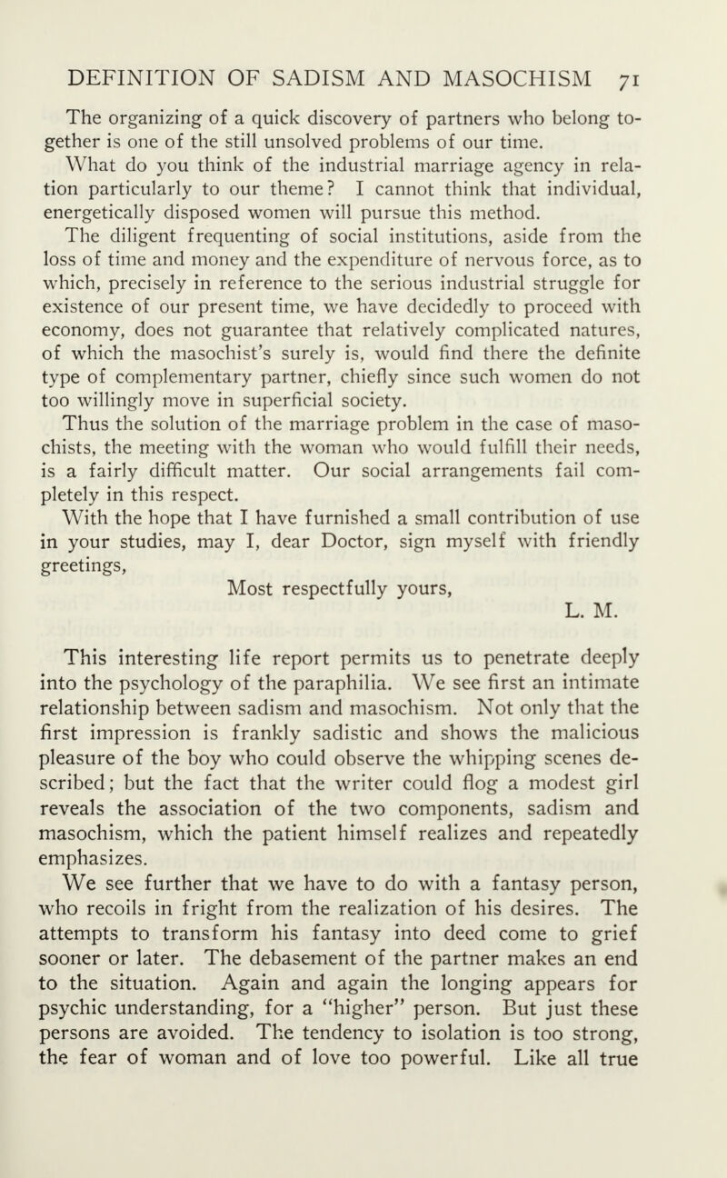 The organizing of a quick discovery of partners who belong to- gether is one of the still unsolved problems of our time. What do you think of the industrial marriage agency in rela- tion particularly to our theme? I cannot think that individual, energetically disposed women will pursue this method. The diligent frequenting of social institutions, aside from the loss of time and money and the expenditure of nervous force, as to which, precisely in reference to the serious industrial struggle for existence of our present time, we have decidedly to proceed with economy, does not guarantee that relatively complicated natures, of which the masochist's surely is, would find there the definite type of complementary partner, chiefly since such women do not too willingly move in superficial society. Thus the solution of the marriage problem in the case of maso- chists, the meeting with the woman who would fulfill their needs, is a fairly difficult matter. Our social arrangements fail com- pletely in this respect. With the hope that I have furnished a small contribution of use in your studies, may I, dear Doctor, sign myself with friendly greetings, Most respectfully yours, L. M. This interesting life report permits us to penetrate deeply into the psychology of the paraphilia. We see first an intimate relationship between sadism and masochism. Not only that the first impression is frankly sadistic and shows the malicious pleasure of the boy who could observe the whipping scenes de- scribed; but the fact that the writer could flog a modest girl reveals the association of the two components, sadism and masochism, which the patient himself realizes and repeatedly emphasizes. We see further that we have to do with a fantasy person, who recoils in fright from the realization of his desires. The attempts to transform his fantasy into deed come to grief sooner or later. The debasement of the partner makes an end to the situation. Again and again the longing appears for psychic understanding, for a higher person. But just these persons are avoided. The tendency to isolation is too strong, the fear of woman and of love too powerful. Like all true