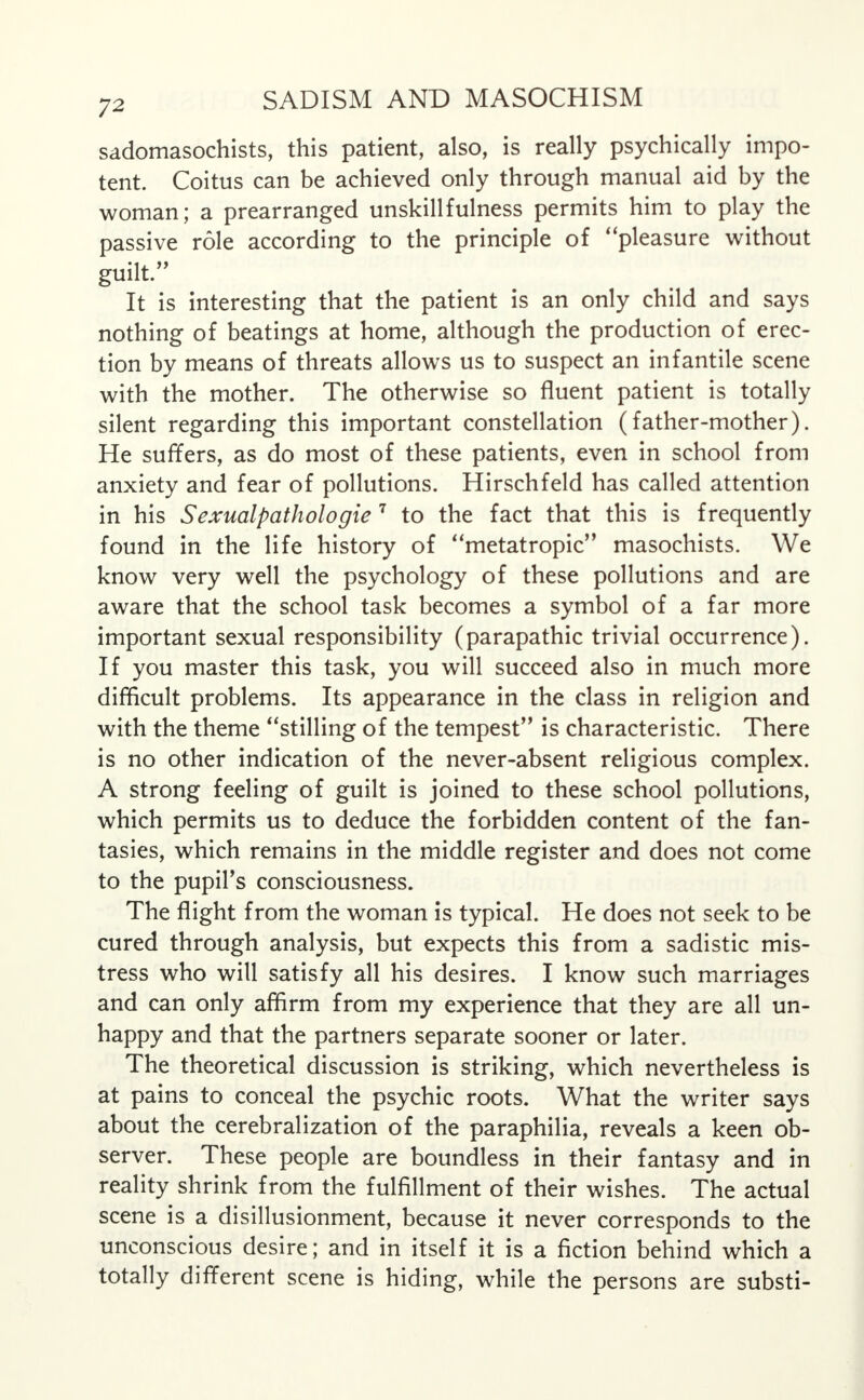 sadomasochists, this patient, also, is really psychically impo- tent. Coitus can be achieved only through manual aid by the woman; a prearranged unskillfulness permits him to play the passive role according to the principle of pleasure without guilt. It is interesting that the patient is an only child and says nothing of beatings at home, although the production of erec- tion by means of threats allows us to suspect an infantile scene with the mother. The otherwise so fluent patient is totally silent regarding this important constellation (father-mother). He suffers, as do most of these patients, even in school from anxiety and fear of pollutions. Hirschfeld has called attention in his Sexualpathologie 7 to the fact that this is frequently found in the life history of metatropic masochists. We know very well the psychology of these pollutions and are aware that the school task becomes a symbol of a far more important sexual responsibility (parapathic trivial occurrence). If you master this task, you will succeed also in much more difficult problems. Its appearance in the class in religion and with the theme stilling of the tempest is characteristic. There is no other indication of the never-absent religious complex. A strong feeling of guilt is joined to these school pollutions, which permits us to deduce the forbidden content of the fan- tasies, which remains in the middle register and does not come to the pupil's consciousness. The flight from the woman is typical. He does not seek to be cured through analysis, but expects this from a sadistic mis- tress who will satisfy all his desires. I know such marriages and can only affirm from my experience that they are all un- happy and that the partners separate sooner or later. The theoretical discussion is striking, which nevertheless is at pains to conceal the psychic roots. What the writer says about the cerebralization of the paraphilia, reveals a keen ob- server. These people are boundless in their fantasy and in reality shrink from the fulfillment of their wishes. The actual scene is a disillusionment, because it never corresponds to the unconscious desire; and in itself it is a fiction behind which a totally different scene is hiding, while the persons are substi-