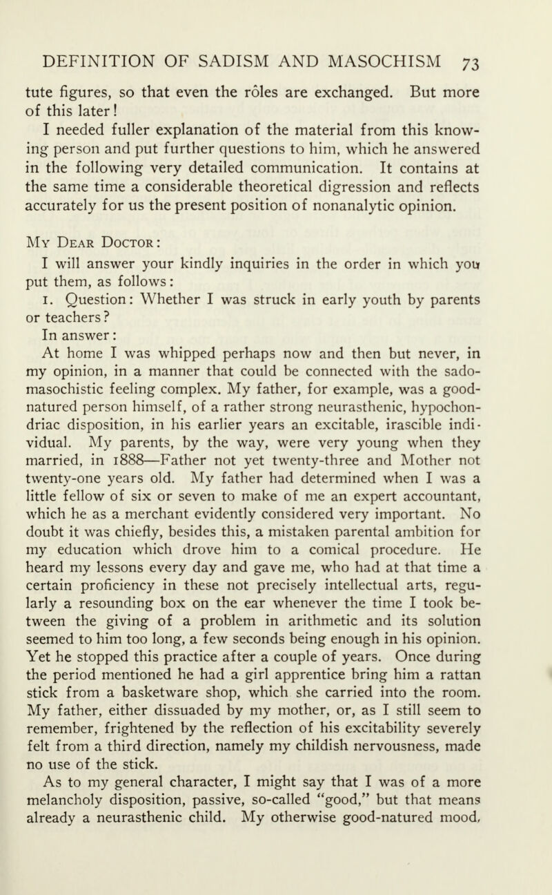 tute figures, so that even the roles are exchanged. But more of this later! I needed fuller explanation of the material from this know- ing person and put further questions to him, which he answered in the following very detailed communication. It contains at the same time a considerable theoretical digression and reflects accurately for us the present position of nonanalytic opinion. My Dear Doctor: I will answer your kindly inquiries in the order in which you put them, as follows: 1. Question: Whether I was struck in early youth by parents or teachers? In answer: At home I was whipped perhaps now and then but never, in my opinion, in a manner that could be connected with the sado- masochistic feeling complex. My father, for example, was a good- natured person himself, of a rather strong neurasthenic, hypochon- driac disposition, in his earlier years an excitable, irascible indi- vidual. My parents, by the way, were very young when they married, in 1888—Father not yet twenty-three and Mother not twenty-one years old. My father had determined when I was a little fellow of six or seven to make of me an expert accountant, which he as a merchant evidently considered very important. No doubt it was chiefly, besides this, a mistaken parental ambition for my education which drove him to a comical procedure. He heard my lessons every day and gave me, who had at that time a certain proficiency in these not precisely intellectual arts, regu- larly a resounding box on the ear whenever the time I took be- tween the giving of a problem in arithmetic and its solution seemed to him too long, a few seconds being enough in his opinion. Yet he stopped this practice after a couple of years. Once during the period mentioned he had a girl apprentice bring him a rattan stick from a basketware shop, which she carried into the room. My father, either dissuaded by my mother, or, as I still seem to remember, frightened by the reflection of his excitability severely felt from a third direction, namely my childish nervousness, made no use of the stick. As to my general character, I might say that I was of a more melancholy disposition, passive, so-called good, but that means already a neurasthenic child. My otherwise good-natured mood,