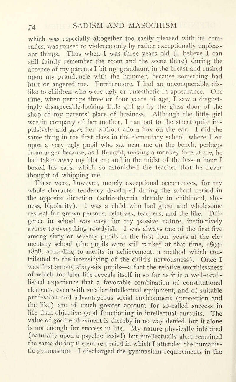 which was especially altogether too easily pleased with its com- rades, was roused to violence only by rather exceptionally unpleas- ant things. Thus when I was three years old (I believe I can still faintly remember the room and the scene there) during the absence of my parents I bit my grandaunt in the breast and rushed upon my granduncle with the hammer, because something had hurt or angered me. Furthermore, I had an unconquerable dis- like to children who were ugly or unaesthetic in appearance. One time, when perhaps three or four years of age, I saw a disgust- ingly disagreeable-looking little girl go by the glass door of the shop of my parents' place of business. Although the little girl was in company of her mother, I ran out to the street quite im- pulsively and gave her without ado a box on the ear. I did the same thing in the first class in the elementary school, where I set upon a very ugly pupil who sat near me on the bench, perhaps from anger because, as I thought, making a monkey face at me, he had taken away my blotter; and in the midst of the lesson hour I boxed his ears, which so astonished the teacher that he never thought of whipping me. These were, however, merely exceptional occurrences, for my whole character tendency developed during the school period in the opposite direction (schizothymia already in childhood, shy- ness, bipolarity). I was a child who had great and wholesome respect for grown persons, relatives, teachers, and the like. Dili- gence in school was easy for my passive nature, instinctively averse to everything rowdyish. I was always one of the first five among sixty or seventy pupils in the first four years at the ele- mentary school (the pupils were still ranked at that time, 1894- 1898, according to merits in achievement, a method which con- tributed to the intensifying of the child's nervousness). Once I was first among sixty-six pupils—a fact the relative worthlessness of which for later life reveals itself in so far as it is a well-estab- lished experience that a favorable combination of constitutional elements, even with smaller intellectual equipment, and of suitable profession and advantageous social environment (protection and the like) are of much greater account for so-called success in life than objective good functioning in intellectual pursuits. The value of good endowment is thereby in no way denied, but it alone is not enough for success in life. My nature physically inhibited (naturally upon a psychic basis!) but intellectually alert remained the same during the entire period in which I attended the humanis- tic gymnasium. I discharged the gymnasium requirements in the