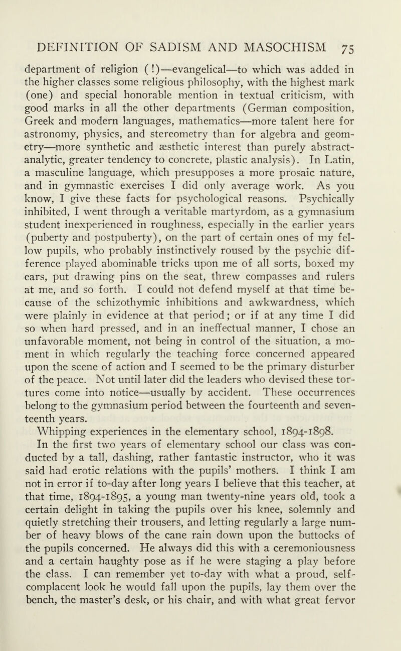 department of religion ( !)—evangelical—to which was added in the higher classes some religious philosophy, with the highest mark (one) and special honorable mention in textual criticism, with good marks in all the other departments (German composition, Greek and modern languages, mathematics—more talent here for astronomy, physics, and stereometry than for algebra and geom- etry—more synthetic and aesthetic interest than purely abstract- analytic, greater tendency to concrete, plastic analysis). In Latin, a masculine language, which presupposes a more prosaic nature, and in gymnastic exercises I did only average work. As you know, I give these facts for psychological reasons. Psychically inhibited, I went through a veritable martyrdom, as a gymnasium student inexperienced in roughness, especially in the earlier years (puberty and postpuberty), on the part of certain ones of my fel- low pupils, who probably instinctively roused by the psychic dif- ference played abominable tricks upon me of all sorts, boxed my ears, put drawing pins on the seat, threw compasses and rulers at me, and so forth. I could not defend myself at that time be- cause of the schizothymic inhibitions and awkwardness, which were plainly in evidence at that period; or if at any time I did so when hard pressed, and in an ineffectual manner, I chose an unfavorable moment, not being in control of the situation, a mo- ment in which regularly the teaching force concerned appeared upon the scene of action and I seemed to be the primary disturber of the peace. Not until later did the leaders who devised these tor- tures come into notice—usually by accident. These occurrences belong to the gymnasium period between the fourteenth and seven- teenth years. Whipping experiences in the elementary school, 1894-1898. In the first two years of elementary school our class was con- ducted by a tall, dashing, rather fantastic instructor, who it was said had erotic relations with the pupils' mothers. I think I am not in error if to-day after long years I believe that this teacher, at that time, 1894-1895, a young man twenty-nine years old, took a certain delight in taking the pupils over his knee, solemnly and quietly stretching their trousers, and letting regularly a large num- ber of heavy blows of the cane rain down upon the buttocks of the pupils concerned. He always did this with a ceremoniousness and a certain haughty pose as if he were staging a play before the class. I can remember yet to-day with what a proud, self- complacent look he would fall upon the pupils, lay them over the bench, the master's desk, or his chair, and with what great fervor