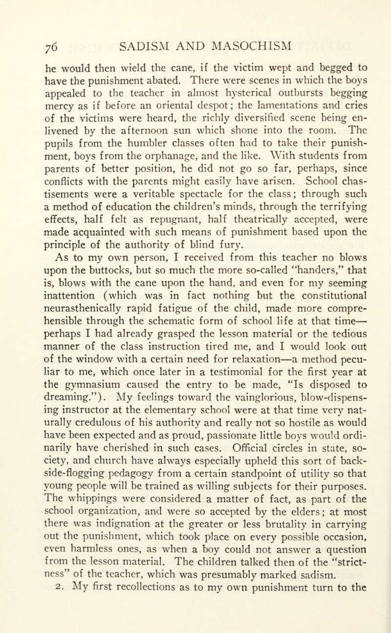 he would then wield the cane, if the victim wept and begged to have the punishment abated. There were scenes in which the boys appealed to the teacher in almost hysterical outbursts begging mercy as if before an oriental despot; the lamentations and cries of the victims were heard, the richly diversified scene being en- livened by the afternoon sun which shone into the room. The pupils from the humbler classes often had to take their punish- ment, boys from the orphanage, and the like. With students from parents of better position, he did not go so far, perhaps, since conflicts with the parents might easily have arisen. School chas- tisements were a veritable spectacle for the class; through such a method of education the children's minds, through the terrifying effects, half felt as repugnant, half theatrically accepted, were made acquainted with such means of punishment based upon the principle of the authority of blind fury. As to my own person, I received from this teacher no blows upon the buttocks, but so much the more so-called handers, that is, blows with the cane upon the hand, and even for my seeming inattention (which was in fact nothing but the constitutional neurasthenically rapid fatigue of the child, made more compre- hensible through the schematic form of school life at that time— perhaps I had already grasped the lesson material or the tedious manner of the class instruction tired me, and I would look out of the window with a certain need for relaxation—a method pecu- liar to me, which once later in a testimonial for the first year at the gymnasium caused the entry to be made, Is disposed to dreaming.). My feelings toward the vainglorious, blow-dispens- ing instructor at the elementary school were at that time very nat- urally credulous of his authority and really not so hostile as would have been expected and as proud, passionate little boys would ordi- narily have cherished in such cases. Official circles in state, so- ciety, and church have always especially upheld this sort of back- side-flogging pedagogy from a certain standpoint of utility so that young people will be trained as willing subjects for their purposes. The whippings were considered a matter of fact, as part of the school organization, and were so accepted by the elders; at most there was indignation at the greater or less brutality in carrying out the punishment, which took place on every possible occasion, even harmless ones, as when a boy could not answer a question from the lesson material. The children talked then of the strict- ness of the teacher, which was presumably marked sadism. 2. My first recollections as to my own punishment turn to the
