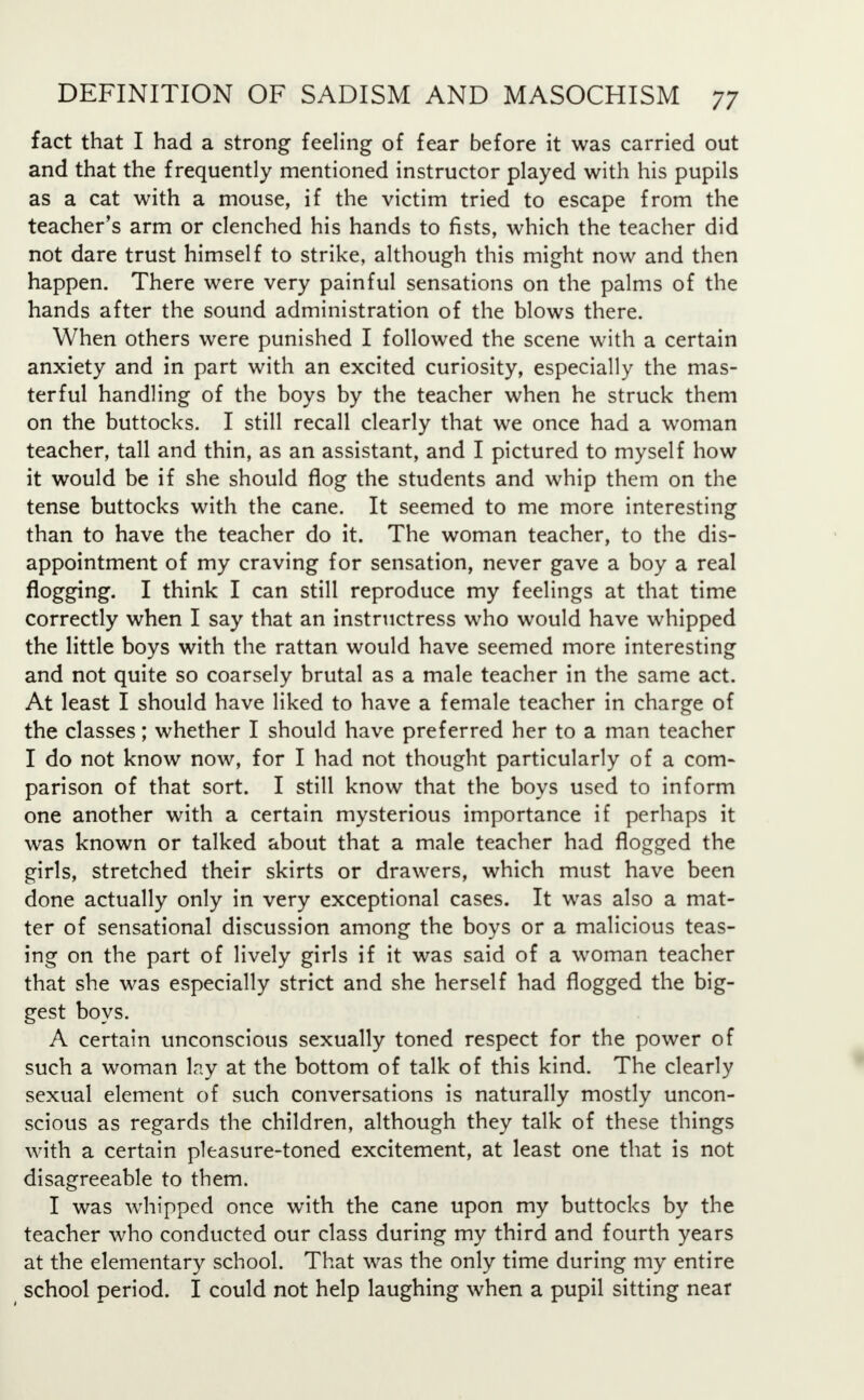 fact that I had a strong feeling of fear before it was carried out and that the frequently mentioned instructor played with his pupils as a cat with a mouse, if the victim tried to escape from the teacher's arm or clenched his hands to fists, which the teacher did not dare trust himself to strike, although this might now and then happen. There were very painful sensations on the palms of the hands after the sound administration of the blows there. When others were punished I followed the scene with a certain anxiety and in part with an excited curiosity, especially the mas- terful handling of the boys by the teacher when he struck them on the buttocks. I still recall clearly that we once had a woman teacher, tall and thin, as an assistant, and I pictured to myself how it would be if she should flog the students and whip them on the tense buttocks with the cane. It seemed to me more interesting than to have the teacher do it. The woman teacher, to the dis- appointment of my craving for sensation, never gave a boy a real flogging. I think I can still reproduce my feelings at that time correctly when I say that an instructress who would have whipped the little boys with the rattan would have seemed more interesting and not quite so coarsely brutal as a male teacher in the same act. At least I should have liked to have a female teacher in charge of the classes; whether I should have preferred her to a man teacher I do not know now, for I had not thought particularly of a com- parison of that sort. I still know that the boys used to inform one another with a certain mysterious importance if perhaps it was known or talked about that a male teacher had flogged the girls, stretched their skirts or drawers, which must have been done actually only in very exceptional cases. It was also a mat- ter of sensational discussion among the boys or a malicious teas- ing on the part of lively girls if it was said of a woman teacher that she was especially strict and she herself had flogged the big- gest boys. A certain unconscious sexually toned respect for the power of such a woman lay at the bottom of talk of this kind. The clearly sexual element of such conversations is naturally mostly uncon- scious as regards the children, although they talk of these things with a certain pleasure-toned excitement, at least one that is not disagreeable to them. I was whipped once with the cane upon my buttocks by the teacher who conducted our class during my third and fourth years at the elementary school. That was the only time during my entire school period. I could not help laughing when a pupil sitting near
