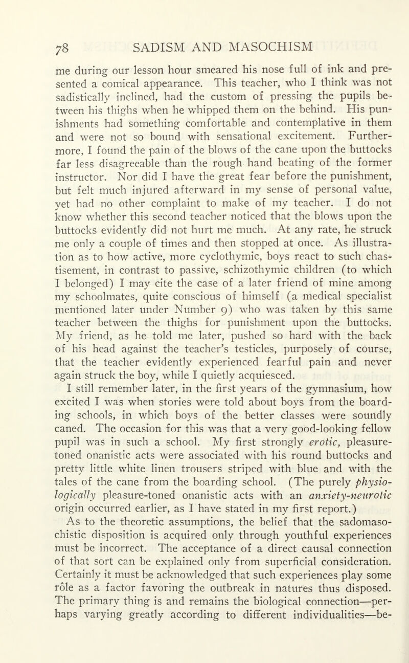 me during our lesson hour smeared his nose full of ink and pre- sented a comical appearance. This teacher, who I think was not sadistically inclined, had the custom of pressing the pupils be- tween his thighs when he whipped them on the behind. His pun- ishments had something comfortable and contemplative in them and were not so bound with sensational excitement. Further- more, I found the pain of the blows of the cane upon the buttocks far less disagreeable than the rough hand beating of the former instructor. Nor did I have the great fear before the punishment, but felt much injured afterward in my sense of personal value, yet had no other complaint to make of my teacher. I do not know whether this second teacher noticed that the blows upon the buttocks evidently did not hurt me much. At any rate, he struck me only a couple of times and then stopped at once. As illustra- tion as to how active, more cyclothymic, boys react to such chas- tisement, in contrast to passive, schizothymic children (to which I belonged) I may cite the case of a later friend of mine among my schoolmates, quite conscious of himself (a medical specialist mentioned later under Number 9) who was taken by this same teacher between the thighs for punishment upon the buttocks. My friend, as he told me later, pushed so hard with the back of his head against the teacher's testicles, purposely of course, that the teacher evidently experienced fearful pain and never again struck the boy, while I quietly acquiesced. I still remember later, in the first years of the gymnasium, how excited I was when stories were told about boys from the board- ing schools, in which boys of the better classes were soundly caned. The occasion for this was that a very good-looking fellow pupil was in such a school. My first strongly erotic, pleasure- toned onanistic acts were associated with his round buttocks and pretty little white linen trousers striped with blue and with the tales of the cane from the boarding school. (The purely physio- logically pleasure-toned onanistic acts with an anxiety-neurotic origin occurred earlier, as I have stated in my first report.) As to the theoretic assumptions, the belief that the sadomaso- chistic disposition is acquired only through youthful experiences must be incorrect. The acceptance of a direct causal connection of that sort can be explained only from superficial consideration. Certainly it must be acknowledged that such experiences play some role as a factor favoring the outbreak in natures thus disposed. The primary thing is and remains the biological connection—per- haps varying greatly according to different individualities—be-