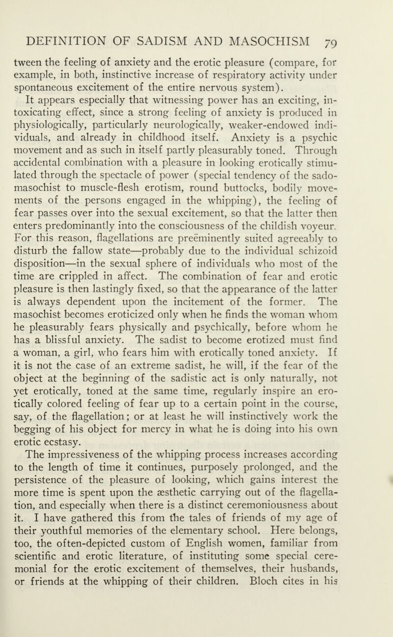 tween the feeling of anxiety and the erotic pleasure (compare, for example, in both, instinctive increase of respiratory activity under spontaneous excitement of the entire nervous system). It appears especially that witnessing power has an exciting, in- toxicating effect, since a strong feeling of anxiety is produced in physiologically, particularly neurologically, weaker-endowed indi- viduals, and already in childhood itself. Anxiety is a psychic movement and as such in itself partly pleasurably toned. Through accidental combination with a pleasure in looking erotically stimu- lated through the spectacle of power (special tendency of the sado- masochist to muscle-flesh erotism, round buttocks, bodily move- ments of the persons engaged in the whipping), the feeling of fear passes over into the sexual excitement, so that the latter then enters predominantly into the consciousness of the childish voyeur. For this reason, flagellations are preeminently suited agreeably to disturb the fallow state—probably due to the individual schizoid disposition—in the sexual sphere of individuals who most of the time are crippled in affect. The combination of fear and erotic pleasure is then lastingly fixed, so that the appearance of the latter is always dependent upon the incitement of the former. The masochist becomes eroticized only when he finds the woman whom he pleasurably fears physically and psychically, before whom he has a blissful anxiety. The sadist to become erotized must find a woman, a girl, who fears him with erotically toned anxiety. If it is not the case of an extreme sadist, he will, if the fear of the object at the beginning of the sadistic act is only naturally, not yet erotically, toned at the same time, regularly inspire an ero- tically colored feeling of fear up to a certain point in the course, say, of the flagellation; or at least he will instinctively work the begging of his object for mercy in what he is doing into his own erotic ecstasy. The impressiveness of the whipping process increases according to the length of time it continues, purposely prolonged, and the persistence of the pleasure of looking, which gains interest the more time is spent upon the aesthetic carrying out of the flagella- tion, and especially when there is a distinct ceremoniousness about it. I have gathered this from the tales of friends of my age of their youthful memories of the elementary school. Here belongs, too, the often-depicted custom of English women, familiar from scientific and erotic literature, of instituting some special cere- monial for the erotic excitement of themselves, their husbands, or friends at the whipping of their children. Bloch cites in his