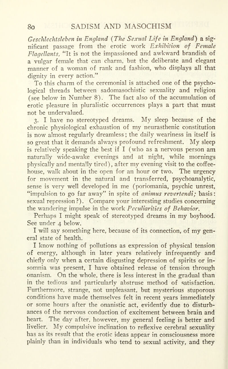 Geschlechtsleben in England (The Sexual Life in England) a sig- nificant passage from the erotic work Exhibition of Female Flagellants, It is not the impassioned and awkward brandish of a vulgar female that can charm, but the deliberate and elegant manner of a woman of rank and fashion, who displays all that dignity in every action. To this charm of the ceremonial is attached one of the psycho- logical threads between sadomasochistic sexuality and religion (see below in Number 8). The fact also of the accumulation of erotic pleasure in pluralistic occurrences plays a part that must not be undervalued. 3. I have no stereotyped dreams. My sleep because of the chronic physiological exhaustion of my neurasthenic constitution is now almost regularly dreamless; the daily weariness in itself is so great that it demands always profound refreshment. My sleep is relatively speaking the best if I (who as a nervous person am naturally wide-awake evenings and at night, while mornings physically and mentally tired), after my evening visit to the coffee- house, walk about in the open for an hour or two. The urgency for movement in the natural and transferred, psychoanalytic, sense is very well developed in me (poriomania, psychic unrest, impulsion to go far away in spite of animus revertendi; basis: sexual repression?). Compare your interesting studies concerning the wandering impulse in the work Pecidiarities of Behavior. Perhaps I might speak of stereotyped dreams in my boyhood. See under 4 below. I will say something here, because of its connection, of my gen- eral state of health. I know nothing of pollutions as expression of physical tension of energy, although in later years relatively infrequently and chiefly only when a certain disgusting depression of spirits or in- somnia was present, I have obtained release of tension through onanism. On the whole, there is less interest in the gradual than in the tedious and particularly abstruse method of satisfaction. Furthermore, strange, not unpleasant, but mysterious stuporous conditions have made themselves felt in recent years immediately or some hours after the onanistic act, evidently due to disturb- ances of the nervous conduction of excitement between brain and heart. The day after, however, my general feeling is better and livelier. My compulsive inclination to reflexive cerebral sexuality has as its result that the erotic ideas appear in consciousness more plainly than in individuals who tend to sexual activity, and they