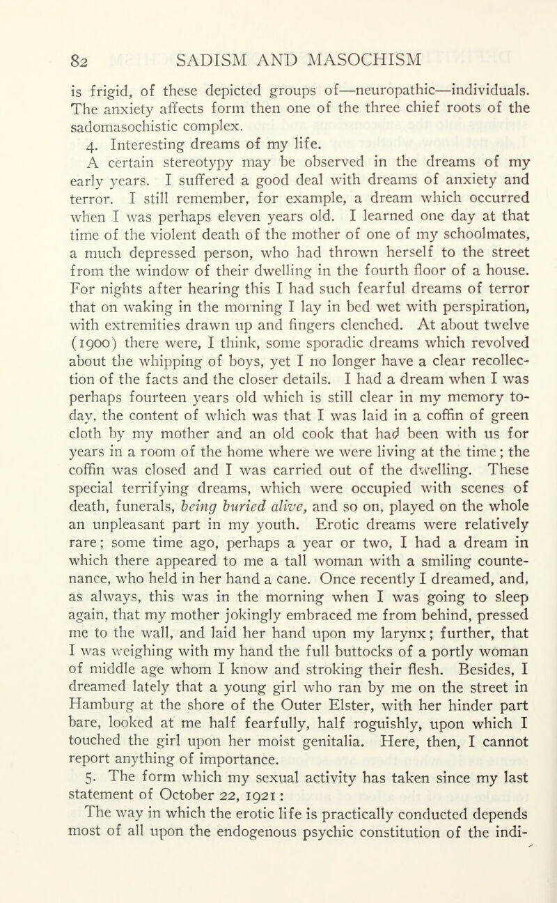 is frigid, of these depicted groups of—neuropathic—individuals. The anxiety affects form then one of the three chief roots of the sadomasochistic complex. 4. Interesting dreams of my life. A certain stereotypy may be observed in the dreams of my early years. I suffered a good deal with dreams of anxiety and terror. I still remember, for example, a dream which occurred when I was perhaps eleven years old. I learned one day at that time of the violent death of the mother of one of my schoolmates, a much depressed person, who had thrown herself to the street from the window of their dwelling in the fourth floor of a house. For nights after hearing this I had such fearful dreams of terror that on waking in the morning I lay in bed wet with perspiration, with extremities drawn up and fingers clenched. At about twelve (1900) there were, I think, some sporadic dreams which revolved about the whipping of boys, yet I no longer have a clear recollec- tion of the facts and the closer details. I had a dream when I was perhaps fourteen years old which is still clear in my memory to- day, the content of which was that I was laid in a coffin of green cloth by my mother and an old cook that had been with us for years in a room of the home where we were living at the time; the coffin was closed and I was carried out of the dwelling. These special terrifying dreams, which were occupied with scenes of death, funerals, being buried alive, and so on, played on the whole an unpleasant part in my youth. Erotic dreams were relatively rare; some time ago, perhaps a year or two, I had a dream in which there appeared to me a tall woman with a smiling counte- nance, who held in her hand a cane. Once recently I dreamed, and, as always, this was in the morning when I was going to sleep again, that my mother jokingly embraced me from behind, pressed me to the wall, and laid her hand upon my larynx; further, that I was weighing with my hand the full buttocks of a portly woman of middle age whom I know and stroking their flesh. Besides, I dreamed lately that a young girl who ran by me on the street in Hamburg at the shore of the Outer Elster, with her hinder part bare, looked at me half fearfully, half roguishly, upon which I touched the girl upon her moist genitalia. Here, then, I cannot report anything of importance. 5. The form which my sexual activity has taken since my last statement of October 22, 1921: The way in which the erotic life is practically conducted depends most of all upon the endogenous psychic constitution of the indi-