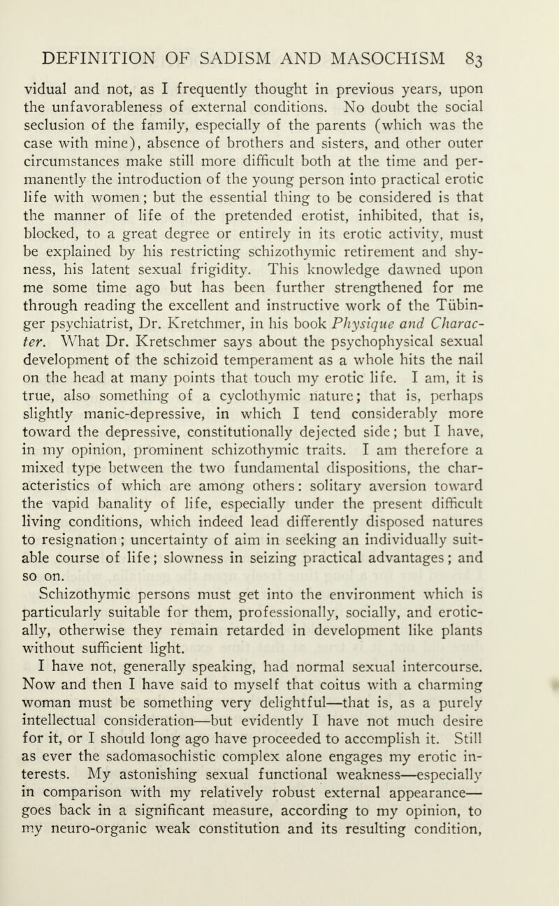 vidual and not, as I frequently thought in previous years, upon the unfavorableness of external conditions. No doubt the social seclusion of the family, especially of the parents (which was the case with mine), absence of brothers and sisters, and other outer circumstances make still more difficult both at the time and per- manently the introduction of the young person into practical erotic life with women; but the essential thing to be considered is that the manner of life of the pretended erotist, inhibited, that is, blocked, to a great degree or entirely in its erotic activity, must be explained by his restricting schizothymic retirement and shy- ness, his latent sexual frigidity. This knowledge dawned upon me some time ago but has been further strengthened for me through reading the excellent and instructive work of the Tubin- ger psychiatrist, Dr. Kretchmer, in his book Physique and Charac- ter. What Dr. Kretschmer says about the psychophysical sexual development of the schizoid temperament as a whole hits the nail on the head at many points that touch my erotic life. I am, it is true, also something of a cyclothymic nature; that is, perhaps slightly manic-depressive, in which I tend considerably more toward the depressive, constitutionally dejected side; but I have, in my opinion, prominent schizothymic traits. I am therefore a mixed type between the two fundamental dispositions, the char- acteristics of which are among others: solitary aversion toward the vapid banality of life, especially under the present difficult living conditions, which indeed lead differently disposed natures to resignation; uncertainty of aim in seeking an individually suit- able course of life; slowness in seizing practical advantages; and so on. Schizothymic persons must get into the environment which is particularly suitable for them, professionally, socially, and erotic- ally, otherwise they remain retarded in development like plants without sufficient light. I have not, generally speaking, had normal sexual intercourse. Now and then I have said to myself that coitus with a charming woman must be something very delightful—that is, as a purely intellectual consideration—but evidently I have not much desire for it, or I should long ago have proceeded to accomplish it. Still as ever the sadomasochistic complex alone engages my erotic in- terests. My astonishing sexual functional weakness—especially in comparison with my relatively robust external appearance— goes back in a significant measure, according to my opinion, to my neuro-organic weak constitution and its resulting condition,